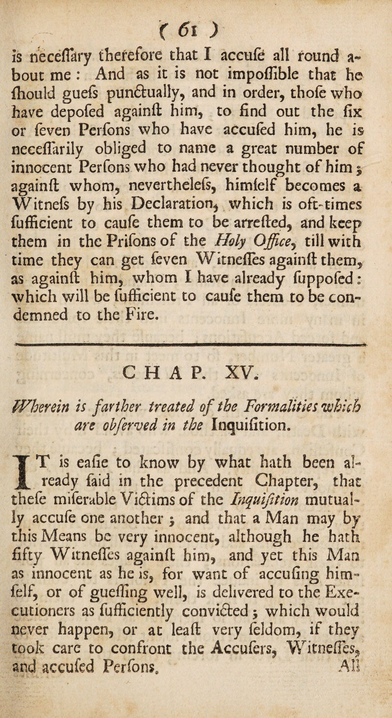 is necefiary therefore that I accufe all found a- bout me : And as it is not impofiible that he fhotild guels pun&ually, and in order, thole who have depofed againft him, to find out the fix or feven Perfons who have accufed him, he is neeeftarily obliged to name a great number of innocent Perfons who had never thought of him $ againft whom, neverthelels, himlelf becomes a Witnefs by his Declaration* which is oft-times fufficient to caufe them to be arrefted, and keep them in the Prifons of the Holy Office, till with time they can get feven Wknefies againft them, as againft him, whom I have already fuppofed : which will be fufficient to caufe them to be con¬ demned to the Fire. CHAP. XV. Wherein is farther treated of the Formalities which are obferved in the Inquifition. IT is eafie to know by what hath been al¬ ready faid in the precedent Chapter, that thefe miferable Viftims of the Inquifition mutual¬ ly accufe one another j and that a Man may by this Means be very innocent, although he hath fifty Wknefies againft him, and yet this Man as innocent as he is, for want of accufing him- felf, or of guefting well, is delivered to the Exe¬ cutioners as fufficiently convicted 5 which would never happen, or at leaft very feldom, if they took care to confront the Accufers, Wknefies, and accufed Perfons All