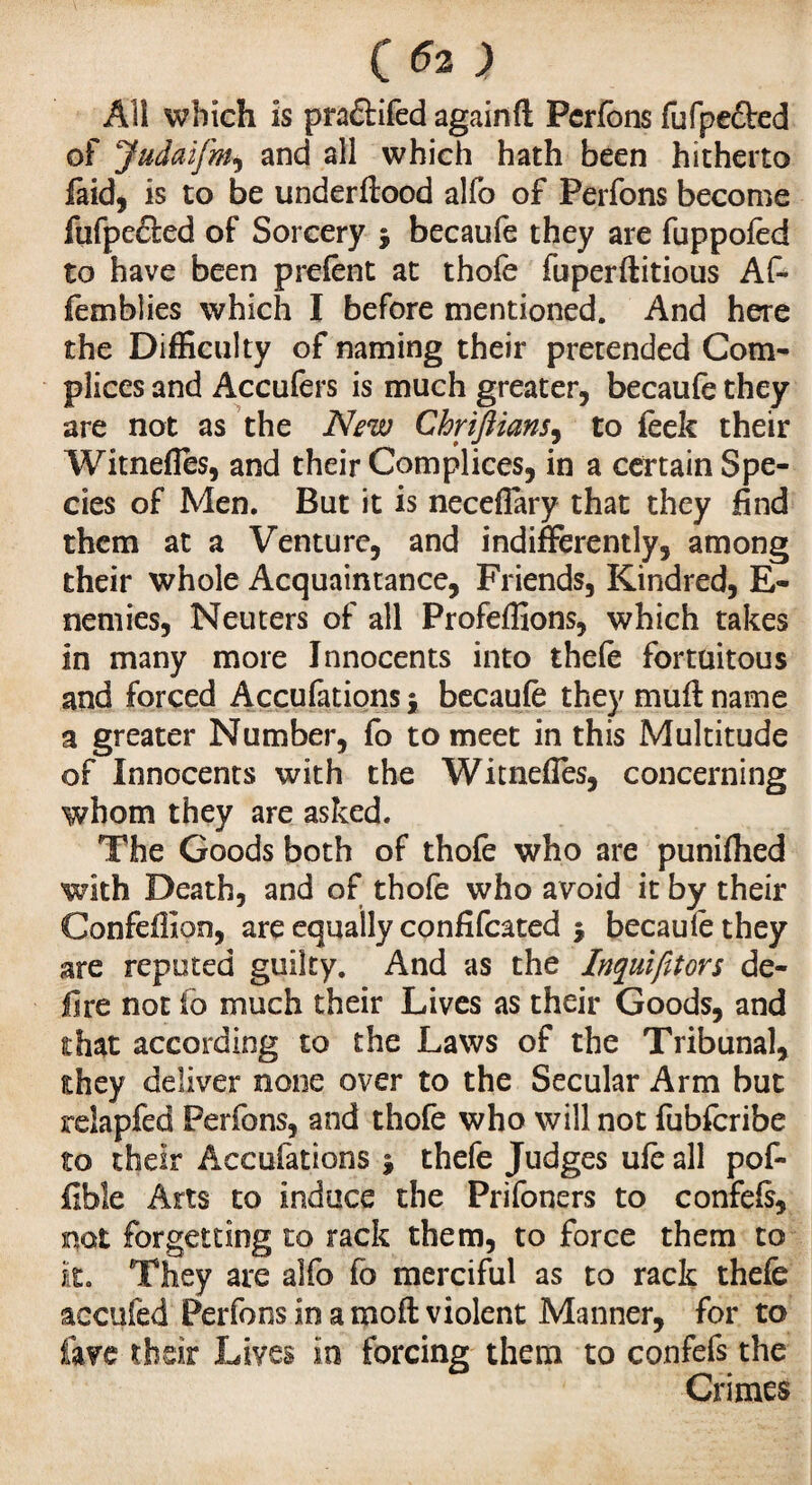 C 52 ; All which is pradtifed againfl; Perfons fufpe&ed of Judaifm, and all which hath been hitherto faid, is to be underftood alfo of Perfons become fufpefled of Sorcery j becaufe they are fuppofed to have been prefent at thofe fuperftitious Af* femblies which I before mentioned. And here the Difficulty of naming their pretended Com¬ plices and Accufers is much greater, becaufe they are not as the New Chriftians, to feek their Witnefles, and their Complices, in a certain Spe¬ cies of Men. But it is necefiary that they find them at a Venture, and indifferently, among their whole Acquaintance, Friends, Kindred, E- nemies, Neuters of all Profeffions, which takes in many more Innocents into thefe fortuitous and forced Accufations$ becaufe they mu ft name a greater Number, fo to meet in this Multitude of Innocents with the Witneffes, concerning whom they are asked. The Goods both of thofe who are punched with Death, and of thofe who avoid it by their Confefiion, are equally confifcated -, becaufe they are reputed guilty. And as the Inquifitors de¬ lire not to much their Lives as their Goods, and that according to the Laws of the Tribunal, they deliver none over to the Secular Arm but reiapfed Perfons, and thofe who will not fubfcribe to their Accufations j thefe Judges ufe all pof- fibîe Arts to induce the Prifoners to confefe, not forgetting to rack them, to force them to it. They are alfo fo merciful as to rack thefe aocufed Perfons in a mod violent Manner, for to lave their Lives in forcing them to confefs the Crimes