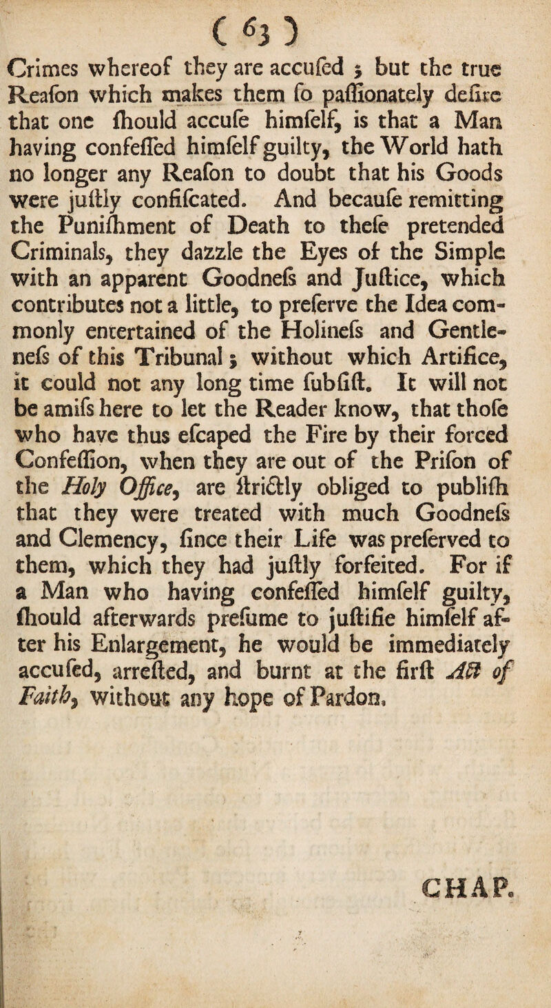 C^3) Crimes whereof they are accufed 5 but the true Reafon which makes them fo paffionately délire that one fhould accufe himfelf, is that a Man having confeffed himfelf guilty, the World hath no longer any Reafon to doubt that his Goods were juftiy confifcated. And becaufe remitting the Punifhment of Death to thefe pretended Criminals, they dazzle the Eyes of the Simple with an apparent Goodnefc and Juftice, which contributes not a little, to preferve the Idea com¬ monly entertained of the Holinefs and Gentle- nefs of this Tribunal ; without which Artifice, it could not any long time fubfift. It will not be amifs here to let the Reader know, that thole who have thus efcaped the Fire by their forced Confeflion, when they are out of the Prilon of the Holy Office, are ftri£tly obliged to publifh that they were treated with much Goodnefs and Clemency, fince their Life was preferved to them, which they had juftiy forfeited. For if a Man who having confeffed himfelf guilty, fliould afterwards prefume to juftifie himfelf af¬ ter his Enlargement, he would be immediately accufed, arrefted, and burnt at the fir ft Aft of Faith, without any hope of Pardon, CHAR