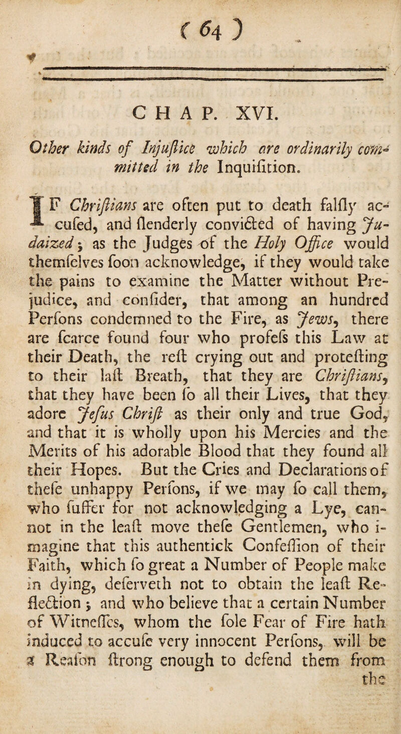 * CHAP. XVI. Other kinds of Injufiice which are ordinarily com¬ mitted in the Inquiiition. IF Cbrifiians are often put to death falfly ao cufed, and ftenderly convidted of having Ju- daized j as the Judges of the Holy Office would themfelves foon acknowledge, if they would take the pains to examine the Matter without Pré¬ judice, and eonfider, that among an hundred Perfons condemned to the Fire, as Jews, there are fcarce found four who profefs this Law at their Death, the reft crying out and protefting to their laft Breath, that they are Chrijlians9 that they have been fo all their Lives, that they adore Jefus Chrift as their only and true God, and that it is wholly upon his Mercies and the Merits of his adorable Blood that they found all their Hopes. But the Cries and Declarations of thefe unhappy Perfons, if we may fo call them, who fuffer for not acknowledging a Lye, can¬ not in the leaft move thefe Gentlemen, who i- magtne that this authentick Confeffion of their Faith, which fo great a Number of People make in dying, deferveth not to obtain the leaft Re- fleftion 5 and who believe that a certain Number of Witneftcs, whom the foie Fear of Fire hath induced to accufe very innocent Perfons, will be x Reafon ftrong enough to defend them from