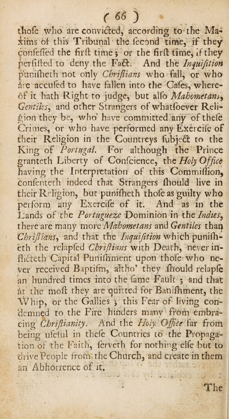 ttiofe who are convicted, according to the Ma-* iims of- this Tribunal the fécond time, if they con felled the fîrft time 3 or the firft time, if they peril (ted to deny, the Fa<£L And th e Inquifition puniftieth not only Chrifiians who fall, or who àre accu fed to have fallen into the Cafes, where¬ of it hath Right to judge, but alfo Mahometans9 Gentiles, and other Strangers of whatfoever Reli¬ gion they be, who* have committed any of thele Crimes, or who have performed any Exercife of their Religion in the Countreys fubjedt to the King of Portugal. For although the Prince granteth Liberty o f Confcience, the Holy Office having the Interpretation of this Commiiîion, Confentech indeed that Strangers (hoiild live in their Religion, but punifheth thofe as guilty who perform any Exercife of it. And as in the Lands of the Portugueze Dominion in the Indies, there are many more Mahometans and Gentiles thaï} Chrifiians^ and that the Inquifition which punifh¬ eth the rclapfcd Chrifiians with Death, never in- flidtech Capital Punilhment upon thofe who ne¬ ver received Baptifm, alt ho’ they fliould relaple an hundred times into the fame Fault 3 and that at the mod: they are quitted for Ranifhment, the Whip, or the (rallies 3 this Fear of living con¬ demned to the Fire hinders manv from embra¬ cing Chrifiianity. And the Holy Office far from being ufeful in thefe Countries to the Propaga¬ tion of the Faith, lerveth for nothing elfe but to drive People from the Church, and create in them an Abhorrence of it. The