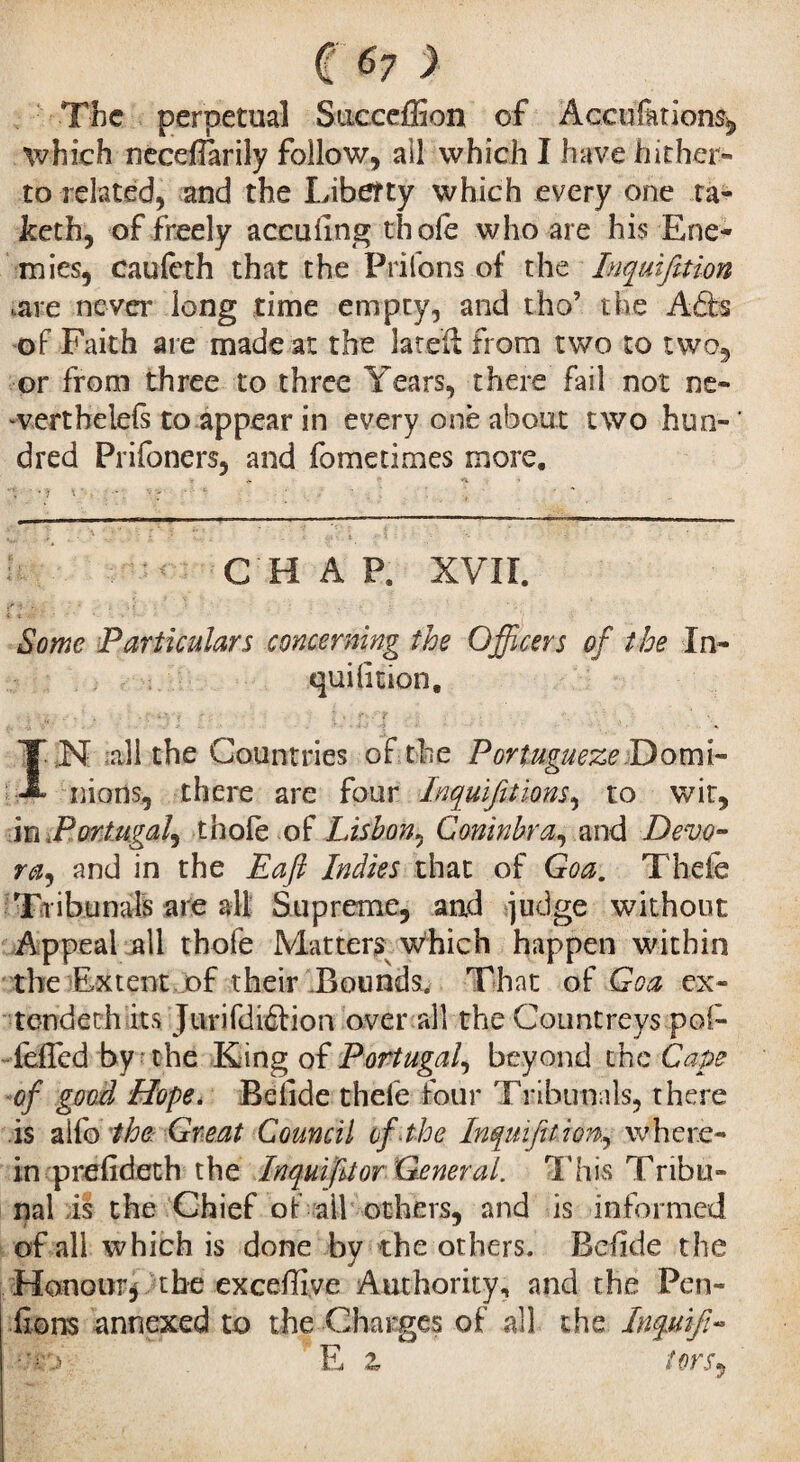 The perpetual Succeffion of Accufkion% which necdlarily follow, all which I have hither¬ to related, and the Liberty which every one ta- keth, of freely accuEng thole who are his Ene¬ mies, caufeth that the Priions of the Inquifttion .are never long time empty, and tho’ the Ads of Faith are made at the lateil from two to two, or from three to three Years, there fail not ne- werthelefs to appear in every one about two hun- ' dred Prifoners, and fomedmes more. CHAP. XVII. Some Particulars concerning the Officers of the In- quilition. N all the Countries of the Portugueze Domi- nions, there are four Jnquifiiions, to wit, in Portugal^ thole of Lisbon, Coninbra, and Dévo¬ ra, and in the Eafi Indies that of Goa. Thefe Tribunals are all Supreme, and judge without Appeal all thofe Matters which happen within the Extent of their Bounds, That of Goa ex¬ tended! its Jurifdidion over all the Countreys po(- fdfed by the King of Portugal, beyond the Cape of good Hope. Belide thefe four Tribunals, there is alfo the Great Council ef the Inquifttion, where¬ in prelideth the Inquifitor General. This Tribu¬ nal is the Chief of all others, and is informed of all which is done by the others. Belide the Honour, the excelfive Authority, and the Pen¬ dions annexed to the Charges of all the Inquifi- .;;o E z tor s,.