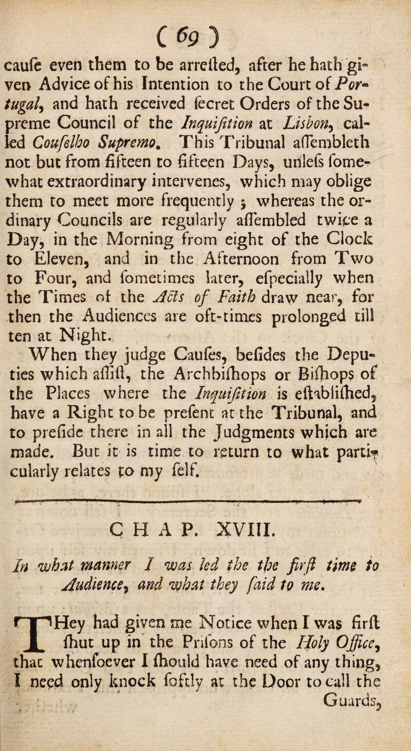 C«9) caufc even them to be arretted, after he hath gi« ven Advice of his Intention to the Court of Por- tugal9 and hath received fecret Orders of the Su¬ preme Council of the Inquifition at Lisbon, cal¬ led Coufelbo Supremo. This Tribunal aOembleth not but from fifteen to fifteen Days, unlefs fome- what extraordinary intervenes, which may oblige them to meet more frequently 5 whereas the or¬ dinary Councils are regularly aflembled twice a Day, in the Morning from eight of the Clock to Eleven, and in the Afternoon from Two to Four, and fometimes later, efpecially when the Times of the Acts of Faith draw near, for then the Audiences are oft-times prolonged till ten at Night. When they judge Caufes, befides the Depu¬ ties which attitt, the Archbifhops or Biftiop? of the Places where the Inquifition is eftablittied, have a Right to be prefent at the Tribunal, and to prefide there in all the Judgments which are made. But it is time to return to what parti^ cularly relates to my felf. CHAP. XVIII. In what manner I was Jed the the firft time to Audience, and what they /aid to me. THey had given me Notice when I was firft fhut up in the Priions of the Holy Office, thac whenfoever I fhould have need of any thing, I need only knock fofdy at the Door to call the Guards,