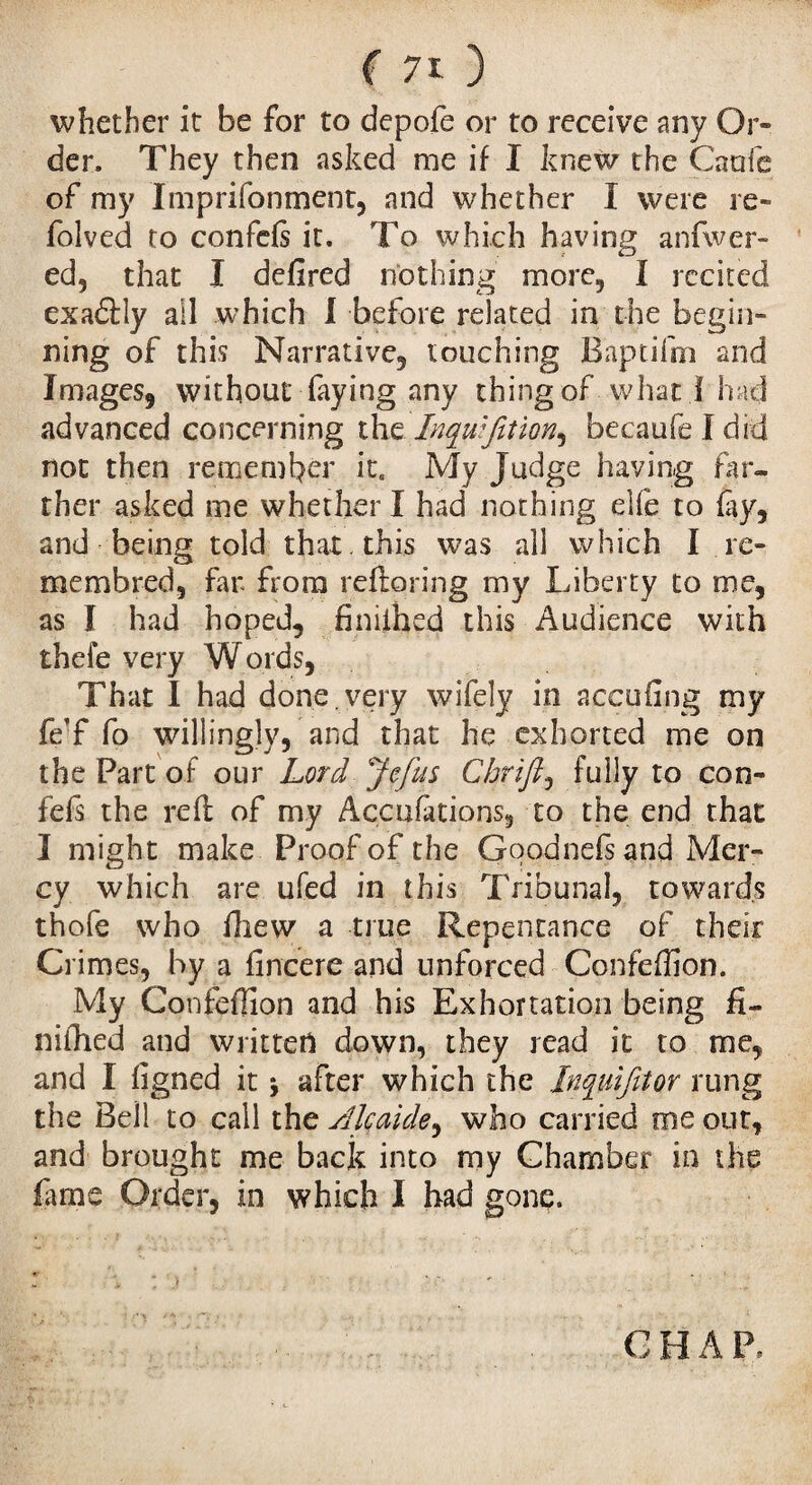 whether it be for to depofe or to receive any Or¬ der. They then asked me if I knew the Caufe of my Iinprifonment, and whether I were re- folved to confefi it. To which having anfwer- ed, that I defired nothing more, Ï recited exafldy ail which I before related in the begin¬ ning of this Narrative, touching Baptifm and Images, without faying any thing of what i had advanced concerning the Inqwfition^ becaufeldid not then remember it. My Judge having far¬ ther asked me whether I had nothing elfê to fay, and being told that , this was all which I re- memhred, far from reftoring my Liberty to me, as I had hoped, finiihed this Audience with thefe very Words, That I had done, very wifely in accufing my fe’f fo willingly, and that he exhorted me on the Part of our Lord Je fus Chrift, fully to con- fefs the reft of my Accufations, to the end that I might make Proof of the Goodnefsand Mer¬ cy which are ufed in this Tribunal, towards thofe who fhew a true Repentance of their Crimes, by a fincere and unforced Confeffion. My Confefîîon and his Exhortation being fi¬ ll i ill cd and written down, they read it to me, and I ftgned it j after which the Inquifitor rung the Bell to call the Alcaide, who carried me out, and brought me back into my Chamber in the Lme Order, in which I had gonç. G H A P,
