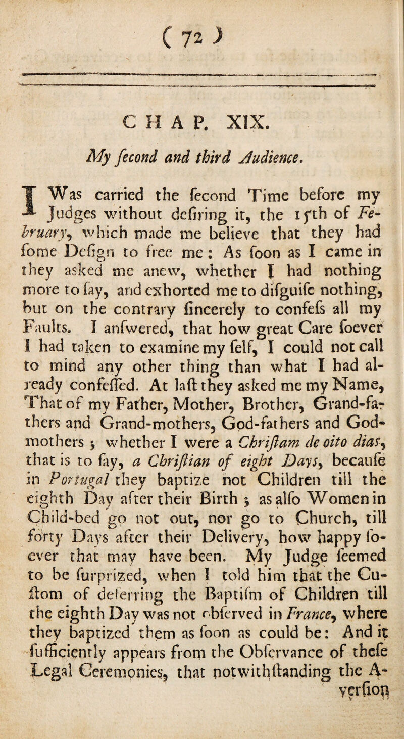 CHAP. XIX. My fécond and third Audience. IWas carried the fécond Time before my Judges without defiring it, the ifth of Fe¬ bruary^ which made me believe that they had fome Defign to free me : As foon as I came in they asked me anew, whether I had nothing more to fay, and exhorted me to difguife nothing, hut on the contrary fincerely to confefs all my Faults. I anfwered, that how great Care foever I had taken to examine my felf, I could not call to mind any other thing than what I had al¬ ready confeffed. At laftthey asked me my Name, That of my Father, Mother, Brother, Grand-fa¬ thers and Grand-mothers, God-fathers and God¬ mothers 3 whether I were a Chriftam de oito dias, that is to fay, a Chriftian of eight Dayr, becaule in Portugal they baptize not Children till the eighth Day after their Birth 3 asalfo Womenin Child-bed go not out, nor go to Church, till forty Days after their Delivery, how happy fo¬ ever that may have been. My Judge feemed to be furprized, when I told him that the Cu- ilom of deferring the Baptifm of Children till the eighth Day was not obferved in France, where they baptized them as foon as could be: And it fufficienriy appears from the Obfcrvance of thefe Legal Ceremonies, that notwithftanding the A- yerfion