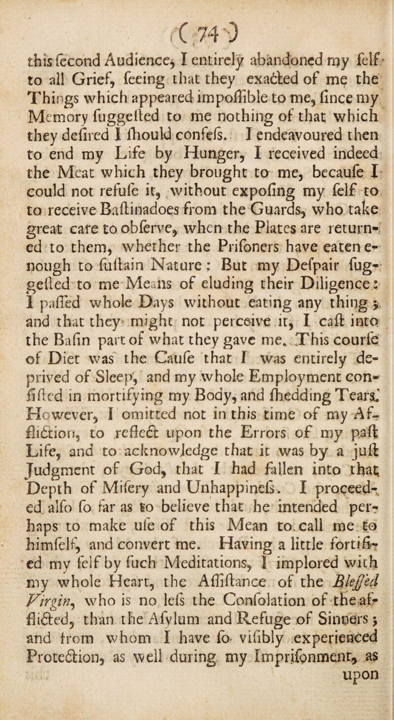 tbisfccohd Audience, Ï entirely abandoned my felf- to all Grief, feeing that they exacted of me the Things which appeared impoflible to me, fince my Memory fuggeiled to me nothing of that which they defired 1 fhould confds. I endeavoured then to end my Life by Hunger, I received indeed the Meat which they brought to me, becaufe I could not refufe it, without expofing my felf to to receive Baftinadoes from the Guards, who take great care to obferve, when the Plates are return¬ ed to them, whether the Prifoners have eaten e- liough to fiiftain Nature : But my Defpair fug- gelled to me Means of eluding their Diligence : I pa-fled whole Days without eating any thing , and that they might not perceive it, I caft into the Bafin part of what they gave me. This courfe of Diet was the Caufe that I was entirely de¬ prived of Sleep, and my whole Employment con¬ fided in mortifying my Body, and fhedding Tears. However, I omitted not in this time of my Af¬ fliction, to refieét upon the Errors of my paft Life, and to acknowledge that it was by a juft Judgment of God, that I had fallen into that. Depth of Mifery and Unhappinefs. I proceed¬ ed. alfo fo far as to believe that he intended per¬ haps to make ule of this Mean to. call me to himfelf, and convert me. Having a little fortifi¬ ed my felf by fucb Meditations, I implored with my whole Heart, the Affiftance of the Blejjed Virgin, who is no Ids the Confolation of the af- flifted, than the Afylum and Refuge of Sinners > and from whom I have fo viiibly experienced Protedion, as well during my Imprjfonmenr* as upon