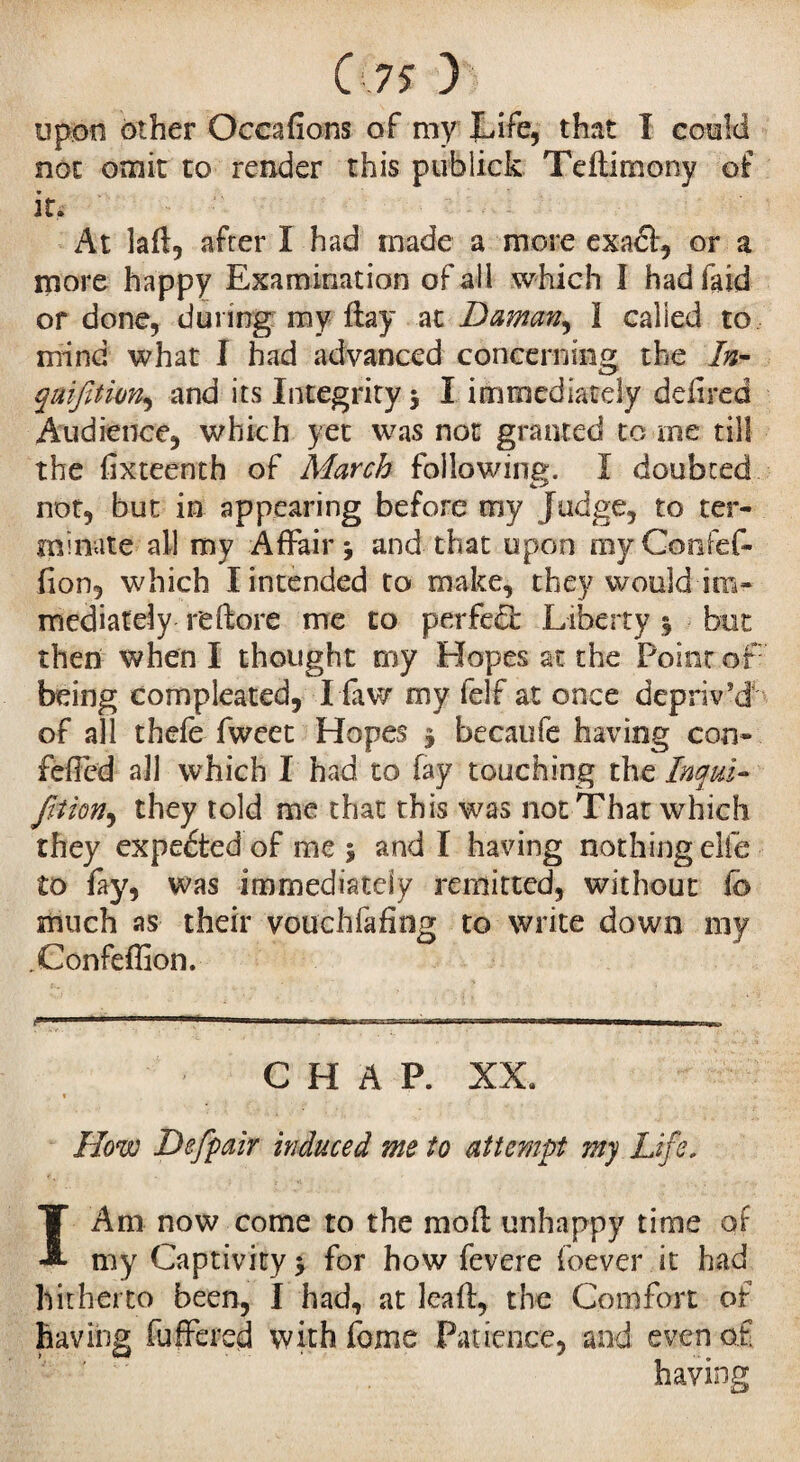upon other Occafîons of my Life, that I could not omit to render this publick Teftimony of it. At laft, after I had made a more exadi, or a more happy Examination of all which I had faid or done, during my flay at Daman, I called to mind what I had advanced concerning the In- qaijitwn, and its Integrity 3 I immediately defired Audience, which yet was not granted to me till the fixteenth of March following. I doubted not, but in appearing before my Judge, to ter¬ minate all my Affair 3 and that upon myGonfeC- fion, which I intended to make, they would im¬ mediately re (lore me to perfect L iberty 3 but then when I thought my Elopes at the Point of being eompleated, I faw my lelf at once depriv'd of all thefe fweet Hopes 3 becaufe having con- felled all which I had to fay touching the Inqui- fition, they told me that this was not That which they expedtedof me 3 and I having nothing elfe to fay, was immediately remitted, without lb much as their vouchfafing to write down my .Confeffion. P-  * ' 1»« ii .M'n». a» mrwwa—11 mm■■ CHAP. XX. How Defpair induced me to attempt my Life, I Am now come to the moll unhappy time or my Captivity 3 for how fevere foever it had hitherto been, I had, at leaf!, the Comfort of having fuffered with fome Patience, and even of having