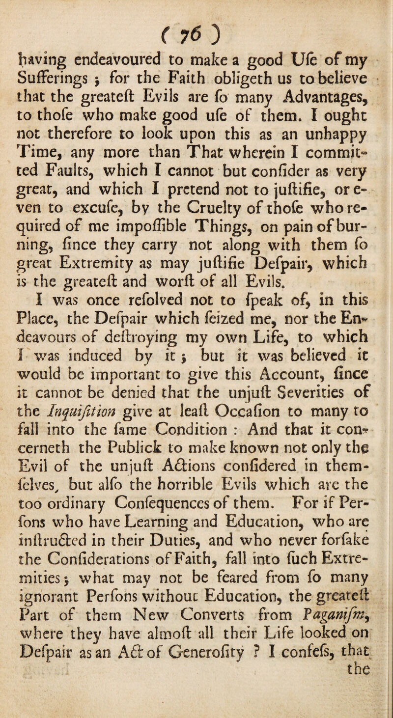 having endeavoured to make a good Ule of my Sufferings $ for the Faith obligeth us to believe that the greateft Evils are fo many Advantages, to thofe who make good ufe of them. I ought not therefore to look upon this as an unhappy Time, any more than That wherein I commit¬ ted Faults, which I cannot but confider as very great, and which I pretend not to juftifie, or e- ven to excufe, by the Cruelty of thofe who re¬ quired of me impoffible Things, on pain of bur- ning, fince they carry not along with them fo great Extremity as may juflifie Defpair, which is the greateft and worft of all Evils. I was once refolved not to fpeak of, in this Place, the Defpair which feized me, nor the En? deavours of deftroying my own Life, to which I was induced by it * but it was believed it would be important to give this Account, fince it cannot be denied that the unjuft Severities of the Inquifition give at leaf! Occafion to many to fall into the fame Condition : And that it con? cerneth the Publick to make known not only the Evil of the unjuft Adions confidered in them- felves, but alfo the horrible Evils which are the too ordinary Confequences of them. For if Per- fons who have Learning and Education, who are inftruded in their Duties, and who never forfake the Confiderations of Faith, fall into fuchExtre- mities $ what may not be feared from fo many ignorant Perfons without Education, the greateft Part of them New Converts from Fagamfm, where they have almoft all their Life looked on Defpair as an Aft of Generofity ? I confefs, that