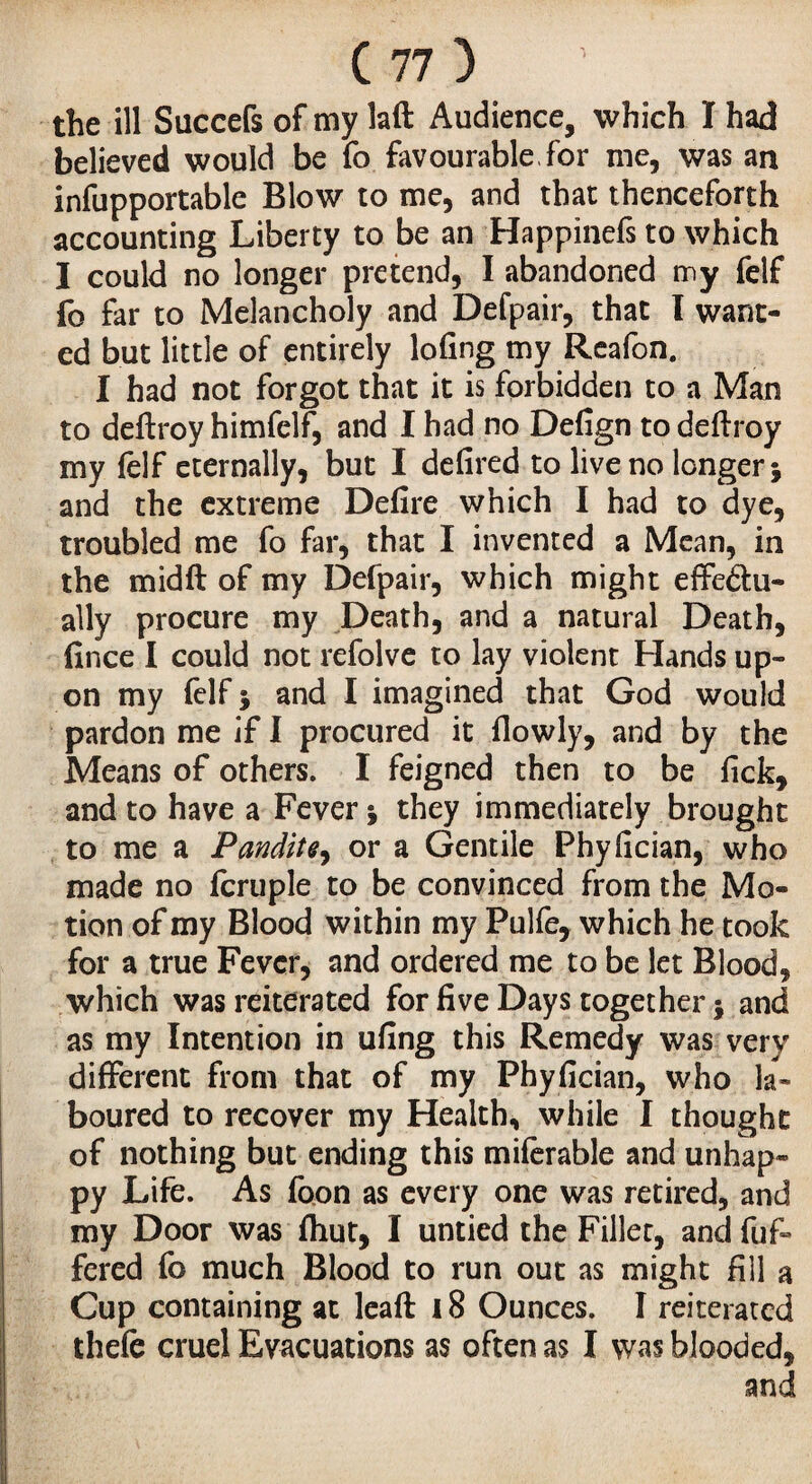 the ill Succefs of my laft Audience, which Ï had believed would be fo favourable for me, was an infupportable Blow to me, and that thenceforth accounting Liberty to be an Happinefs to which I could no longer pretend, I abandoned m y felf fo far to Melancholy and Defpair, that l want¬ ed but little of entirely lofing my Reafon. I had not forgot that it is forbidden to a Man to deftroy himfelf, and I had no Defign to deftroy my felf eternally, but I defired to live no longer -, and the extreme Defire which I had to dye, troubled me fo far, that I invented a Mean, in the midft of my Defpair, which might effedtu- ally procure my Death, and a natural Death, fince I could not refolve to lay violent Hands up¬ on my felf •, and I imagined that God would pardon me if I procured it flowly, and by the Means of others. I feigned then to be fick, and to have a Fever j they immediately brought to me a Pandit*, or a Gentile Phyfician, who made no fcruple to be convinced from the Mo¬ tion of my Blood within my Pulfe, which he took for a true Fever, and ordered me to be let Blood, which was reiterated for five Days together $ and as my Intention in ufing this Remedy was very different from that of my Phyfician, who la¬ boured to recover my Health, while I thought of nothing but ending this miferable and unhap¬ py Life. As foon as every one was retired, and my Door was fhut, I untied the Fillet, and fuf- fered fb much Blood to run out as might fill a Cup containing at leaft 18 Ounces. I reiterated thefe cruel Evacuations as often as I was blooded, and