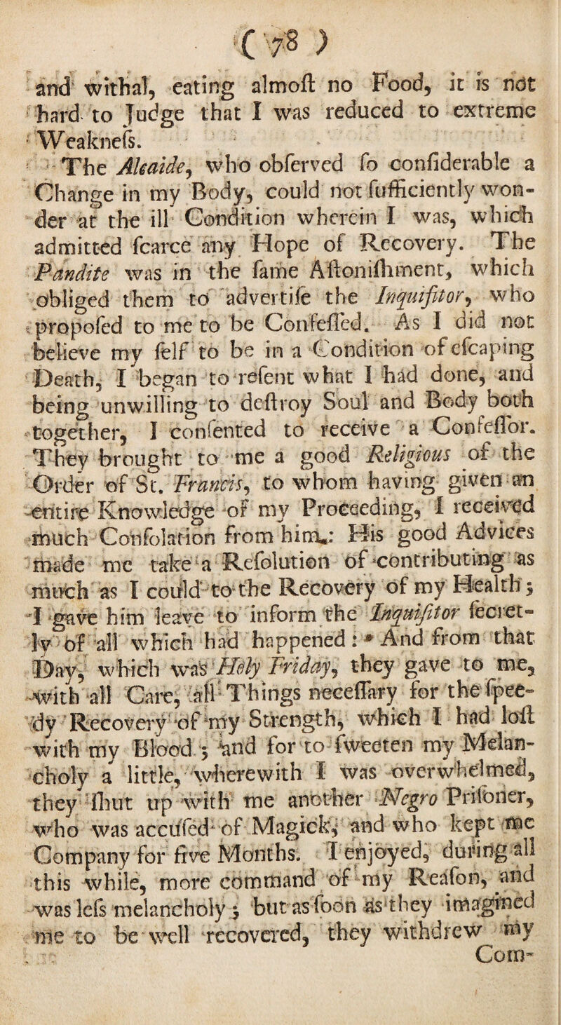 • 'Os ) and withal, eating almoft no Food, it is not hard to Judge that I was reduced to extreme •'Weafcnefs. ; The AUaide, who obferved fo confiderable a Change in my Body, could not fufficiently won¬ der at the ill Condition wherein I was, which admitted fcarce any Hope of Recovery. The Pandite was in the fame Allonifoment, which obliged them to advertife the Inquifitor, who propofed to me to be Confefled. As I did not believe my felf to be in a Condition of efcaping Death, I began to refent what I had done, and being unwilling to deftroy Soul and Body both together, I confented to receive a ConfefTor. They brought to me a good Religious of the Order of St. Francis, to whom having given an entire Knowledge of my Proceeding, I received much Confolation from him.: His good Advices made me take a Refolution of contributing as much as Ï could to the Recovery of my Healthy I gave him leave to inform the Inyuifitor feci et- ]y of all which had happened : * And from that Day, which was Holy Friday, they gave to me, with all Care, all Things neeelTary for thefpee- dy Recovery of my Strength, which I had lofi with mv Blood 5 iatid for to fweeten my IVleian- choly a little, wherewith I was overwhelmed, they font up with me another Negro Prifbrier, who was acctfféch of Magick,* and who kept me Company for five Months. I enjoyed, during all this while, more command of my Reafon, and was lefs melancholy j but as foon às they imagined me to be well recovered, they withdrew my Com-
