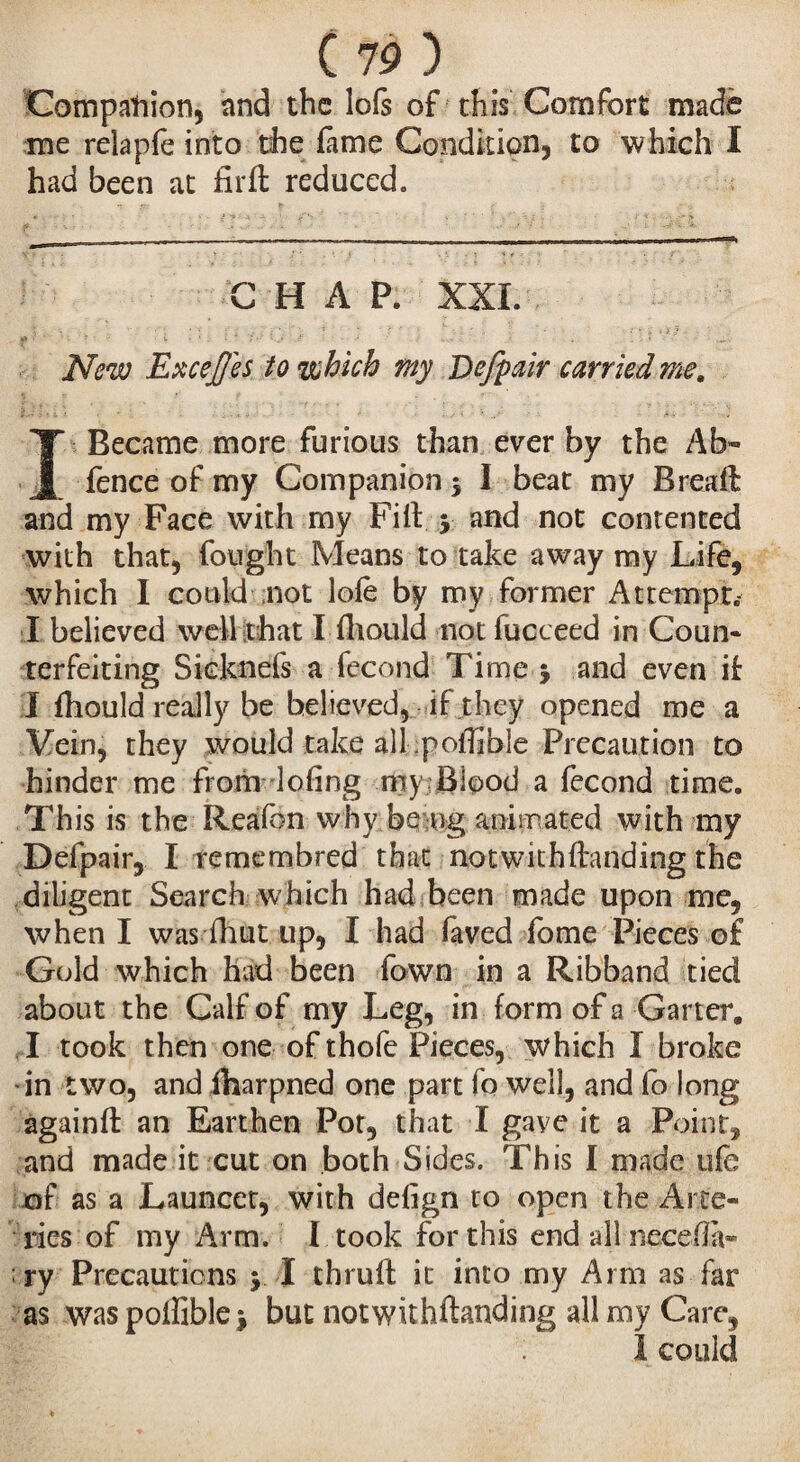 Companion, and the lofs of this Comfort made me relapfe into the lame Condition, to which I had been at fir ft reduced. C HAP. XXL New Excejjes to which my Bejpair carried me. I Became more furious than ever by the Ab- fence of my Companion $ I beat my Rreaft and my Face with my Fill, y and not contented with that, fought Means to take away my Life, which I could not lole by my former Atrempr.- I believed well that I fhould not fucceed in Coun¬ terfeiting Sicknefs a fécond Time 5 and even if I fhould really be believed, if they opened me a Vein, they would take alkpolfible Precaution to hinder me from doling my Blood a fécond time. This is the Reafon why be og animated with my Defpair, I remembred that notwithftanding the diligent Search which had been made upon me, when I was fhut up, I had faved fome Pieces of Gold which had been Town in a Ribband tied about the Calf of my Leg, in. form of a Garter, I took then one of thofe Pieces, which I broke in two, and iharpned one part fo well, and fo long againft an Earthen Pot, that I gave it a Point, and made it cut on both Sides. This I made ufe of as a Launcer, with defign to open the Arte¬ ries of my Arm. I took for this end all necefia- ry Precautions $ I thruft it into my Arm as far as waspolfiblej but notwithftanding all my Care, I could