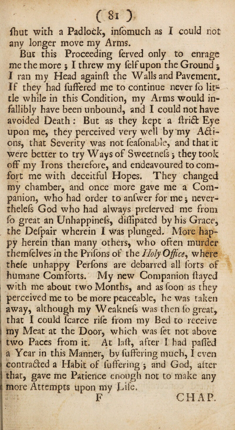 fhut with a Padlock, infomuch as I could not any longer move my Arms* Bin this Proceeding ferved only to enrage me the more 5 I threw my felf upon the Ground j I ran my Head againft the Walls and Pavement. If they had fuffered me to continue never fo lit¬ tle while in this Condition, my Arms would in¬ fallibly have been unbound, and I could not have avoided Death : But as they kept a ffri£t Eye upon me, they perceived very well by my Add¬ ons, that Severity was not feafonable, and that it were better to try Ways of Sweet nefs 5 they took off my Irons therefore, and endeavoured to com¬ fort me with deceitful Hopes. They changed my chamber, and once more gave me a Com¬ panion, who had order to anfwer for me * never- thelels God who had always prelerved me from fo great an Unhappinds, diffipated by his Grace, the Defpair wherein I was plunged. More hap¬ py herein than many others, who often murder themfelves in the Prifons of the Holy Office, where thele unhappy Perfons are debarred all forts of humane Comforts. My new Companion flayed 1 with me about two Months, and asfoon as they i perceived me to be more peaceable, he was taken away, although my Weaknefs was then fo great, ! that I could fcarce rile from my Bed to receive my Meat at the Door, which was let not above ! two Paces from it. At lafl, after I had paffed I a Year in this Manner, by fuffering much, I even si contraded a Habit of fuffering ^ and God, after li that, gave me Patience enough not to make any tl more Attempts upon my Life, F CHAP.
