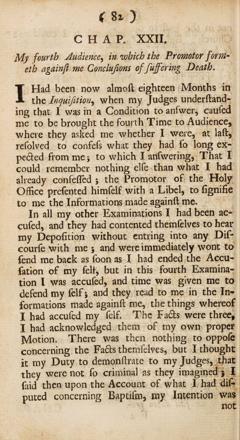*80 CHAP. XXII. My fourth Audience, in which the Promotor form• eth again ft me Concluions of fuffering Death. I Had been now almoft eighteen Months in the Inquifition, when my Judges undemand¬ ing that I was in a Condition to anfwer, caufed me to be brought the fourth Time to Audience, where they asked me whether I were, at laft, refolved to confefs what they had fo long ex¬ pected from me i to which I anfwering, That I could remember nothing elfe than what I had already confefled -, the Promotor of the Holy Office prefented himfelf with a Libel, to fignifie to me the Informations made againft me. In all my other Examinations I had been ac« cufed, and they had contented themfelves to hear my Depofition without entring into any Dif- courfe with me $ and were immediately wont to fend me back as foon as I had ended the Accu- fation of my fell, but in this fourth Examina¬ tion I was accufed, and time was given me to defend my felf 5 and they read to me in the In¬ formations made againft me, the things whereof I had accufed my felf. The Fads were three, I had acknowledged them of my own proper Motion. There was then nothing to oppofe concerning the Fads themfelves, but I thought it my Duty to demonftrate to my Judges, that they were not fo criminal as they imagined ; I faid then upon the Account of what I had dis¬ puted concerning Baptifm, my Intention was not