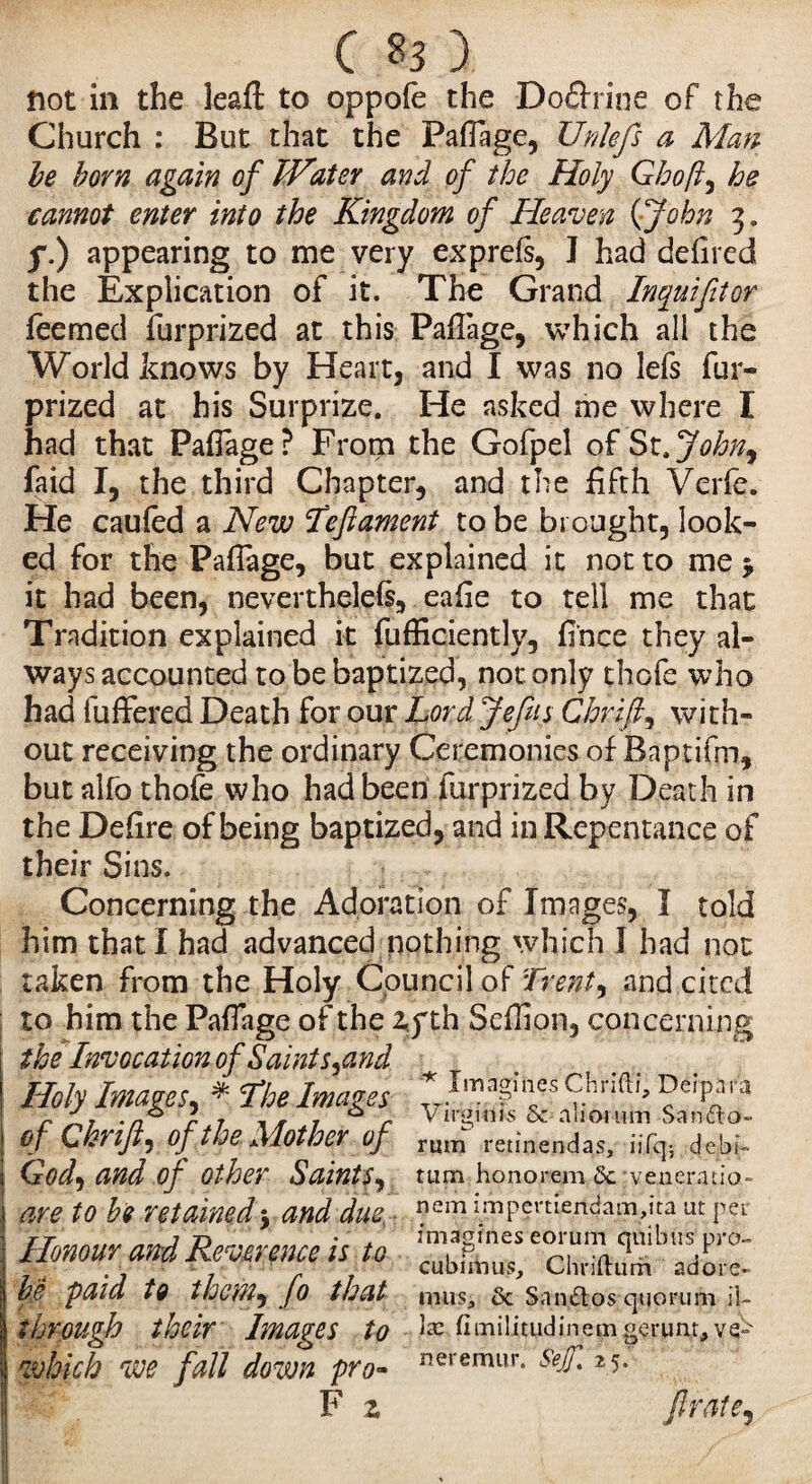 flot in the leafi: to oppofe the Do&rine of the Church : But that the Pafiage, Unlefs a Man be born again of JVater and of the Holy Ghofi, he cannot enter into the Kingdom of Heaven ( John 3 » f.) appearing to me very exprefs, J had defired the Explication of it. The Grand Inquifilor feerned furprized at this PafTage, which all the World knows by Heart, and I was no lefs fur- prized at his Surprize. He asked me where I had that Pafiage? From the Gofpel of St,John9 faid I, the third Chapter, and the fifth Verfe. He caufèd a New feftament to be brought, look¬ ed for the Paffage, but explained it not to me > it had been, neverthelefs, eafie to tell me that Tradition explained it fufficiently, fi'nce they al¬ ways accounted to be baptized, not only thofe who had fuffered Death for our Lord Jefus Chrifi, with¬ out receiving the ordinary Ceremonies of Baptifm, but alfo thofe who had been furprized by Death in the Defire of being baptized, and in Repentance of their Sins. Concerning the Adoration of Images, I told him that I had advanced nothing which I had not taken from the Holy Council of front, and cited to him the Paffage of the zyth Seffion, concerning the Invocation of Saints^and Holy Images, * fhe Images * imn?mcs y.nn1^ ^e,'PJra of Chnft, of the Mother of rum re.tinendas, dcjbi;- (zW, and of Other Saints, turn honorem <3c‘veuerauo- are to be retained j and due nem i.mpert^ndaai,ita ut pet Honour and Reverence is to be 'paid to them^ JO that mus, & Snn&os quorum il~ through their Images to te fimilitudinem gerunr, ve- which we fall down pro- r,eremur* &JT* 25- F z fir ale,