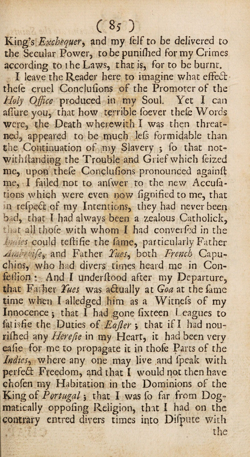 C 80 Iging’s; Exchequer, and my felf to be delivered to the Secular Power., to be punilhed for my Crimes according to the Laws* that is, for to be burnt. I leave the Reader here to imagine what effect thele cruel Conclufions of the Promoter of the Holy Office produced in my Soul. Yet I can allure you* that how terrible foever thefe Words were* the Death wherewith Î was then threat» ned, appeared to be much lels formidable than the Continuation of my Slavery $ fo that not» withftanding the Trouble and Grief which leized me* upon thefe Conduirons pronounced again ft me, I failed not to anfwer to the new Accufa- tions which were even now lignified to me, that n refpedt of my Intentions, they had never been bad, that Î had always been a zealous Catholick, t all thofe with whom I had converftd in the ham could teftifie the fame, particularly Father Miûbrcife^ and Father Tues^ both French Capu» chins, who had divers times heard me in Con- felfion * And I underftood after my Departure, that Fa her Tues was actually at Goa at the fame time when I alledged him as a Witnefs of my Innocence j that I had gone lixteen I eagues to fat is fie the Duties of Eafter > that if I had non- rifhed any Herefie in my Heart, it had been very eafie for me to propagate it in thofe Parts of the Indies, where any one may live and fpeak with perfect Freedom, and that I would not then have chofen my Habitation in the Dominions of the King of Portugal 5 that I was fo far from Dog» matically oppofing Religion, that I had on the [contrary entred divers times into Difpute with