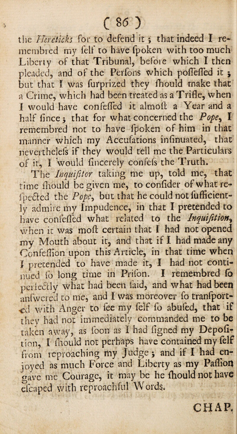 the Hereticks for to defend it ; that indeed I re- membred my felf to have fpoken with too much Libeny of that Tribunal, before which I then pleaded, and of the Perfons which pofiefled it 5 but that I was furprized they fhould make that a Crime, which had been treated as a Trifle, when I would have confefled it altnofl a Year and a half flncej that for what concerned the Pope% I remembred not to have fpoken of him in that manner which my Accufations infinuated, that neverthelefs if they would tell me the Particulars of it, I would fincerely confefs the Truth. The Inquijitor taking me up, told me, that time fhould be given me, to confider of what re- fpefted the Pope, but that he could not fuflicient- jy admire my Impudence, in that I pretended to have confefled what related to the Inquifttion, when it was moll certain that I had not opened my Mouth about it, and that if I had made any 'Cp'nfefljbn upon this Article, in that time when I pretended to have made it, I had not conti¬ nued fo long time in Prifon. I remembred fo perfectly what had been faid, and what had been anfwered to me, and I was moreover fo tranfport- •cd with Anger to fee my felf fo abufed, that if they had not immediately commanded me to be taken away, as foot! as I had ligned my Depofl- tion, I fhould not perhaps have contained my felf from reproaching my Judge -, and if I had en¬ joyed as much Force and Liberty as my Paflion gave me Courage, it may be he fhould not have efcaped with reproachful Words, CHAP,