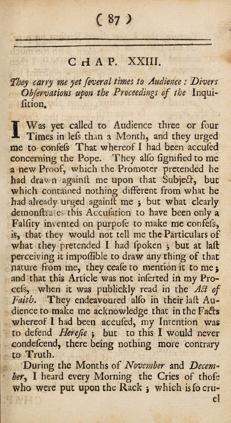 CHAP. XXIII. They carry me yet fever ai times to Audience : Divers Obfervations upon the Proceedings of the Inqui- fltion. IWas yet called to Audience three or four Times in lefs than a Month, and they urged me to confefs That whereof I had been accufed concerning the Pope. They alfo fignified to me a new Proof, which the Promoter pretended he had drawn againfl me upon that Subjedf, but which contained nothing different from what he had already urged againft me $ but what clearly demonfh ares this Acculation to have been only a Falfity invented on purpofe to make me confefs, is, that they would not tell me the Particulars of what they pretended I had fpoken y but at laft perceiving it impoffible to draw any thing of that nature from me, they ceafe to mention it to me $ and that this Article was not inferted in my Pro- cefs, when it was publickly read in the Aft of Faith. They endeavoured alfo in their laft Au¬ dience to make me acknowledge that in the Fafl:s whereof I had been accufed, my Intention was to defend Herefie j but to this I would never condefcend, there being nothing more contrary to Truth. During the Months of November and Decern- hery I heard every Morning the Cries of thofe who were put upon the Rack j which is fo cru¬ el
