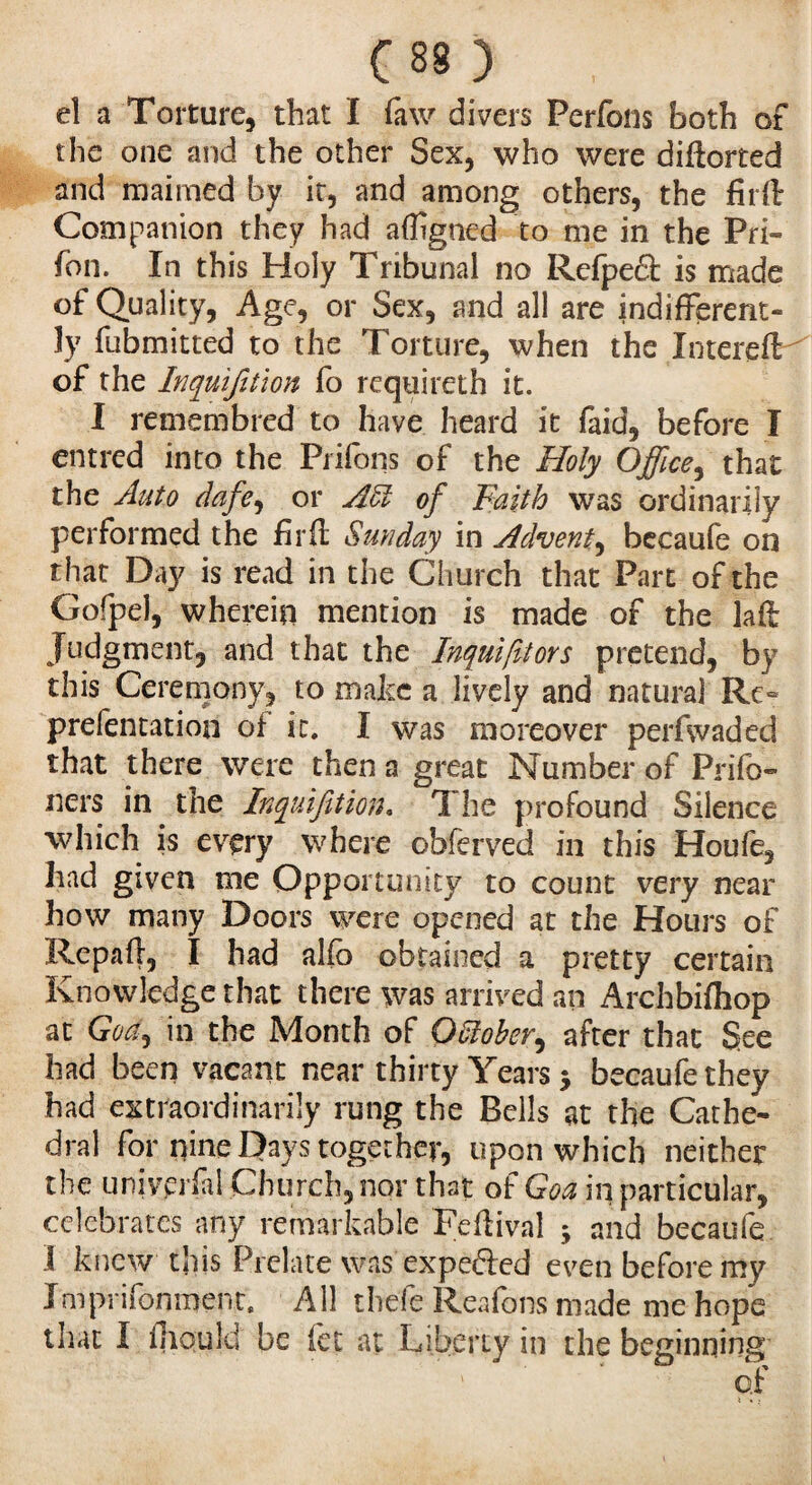 Ces > , el a Torture, that I faw divers Perfons both of the one and the other Sex, who were diftorted and maimed by it, and among others, the firft Companion they had aftigncd to me in the Pri- fon. In this Holy Tribunal no Rcfpeâ: is made of Quality, Age, or Sex, and all are indifferent¬ ly fubmitted to the Torture, when the InterefH of the Inquifition fo rcquireth it. I remembred to have heard it faid, before I entred into the Prifons of the Holy Office, that the Auto dafe, or Adi of Faith was ordinarily performed the firft Sunday in Advent,becaufe on that Day is read in the Church that Part of the Gofpel, wherein mention is made of the laft Judgment, and that the Inquifitors pretend, by this Ceremony, to make a lively and natural Re- prefentation of it. I was moreover perfwaded that there were then a great Number of Prifo- ners in the Inquifition. The profound Silence which is every where obferved in this Houfe, had given me Opportunity to count very near how many Doors were opened at the Hours of Repart, I had alfb obtained a pretty certain Knowledge that there was arrived an Archbifhop at GW, in the Month of Odloher, after that See had been vacant near thirty Years 5 becaufe they had extraordinarily rung the Bells at the Cathe¬ dral for nine Days together, upon which neither the univpifal Church, nor that of Goa in particular, celebrates any remarkable Feftival 5 and becaufe I knew this Prelate was expedled even before my Jmprifonment. All thefe Reafons made me hope that I ihould be (et at Liberty in the beginning
