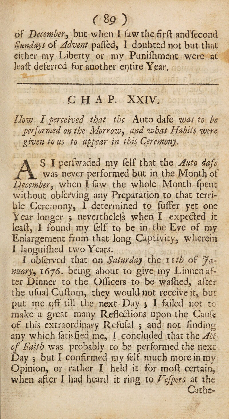 r 8 9 ) oF December, but when I faw the firft and fécond Sundays of Advent pafîed, I doubted not but that either my Liberty or my Punifhment were at lead deferred for another entire Year. CHAP. XXIV. Flow I perceived that the Auto dafe was to he performed on the Morrow, and what Habits were given to us to appear in this Ceremony. AS I perfwaded my felf that the Auto dafe was never performed but in the Month of December, when I faw the whole Month fpent without obfèfving any Preparation to that terri¬ ble Ceremony, I determined to fuffer yet one Year longer 5 neverthelefs when I expeXed it Icaft, I found my felf to be in the Eve of my Enlargement from that long Captivity, wherein 1 languifhed two Years. I obferved that on Saturday the nth of Ja¬ nuary^ 16j6. being about to give my Linnen af¬ ter Dinner to the Officers to be wafhed, after the ufual Guftom, they would not receive it, but put me off till the next Day 5 I failed not to make a great many Reflexions upon the Caufe of this extraordinary Réfutai 5 and not finding any which fatisfied me, I concluded that the Act of Faith was probably to be performed the next Day 5 but I confirmed my felf much more in my Opinion, or rather I held it for mo ft certain, when after I had heard it ring to Vefpers at the Cathc-