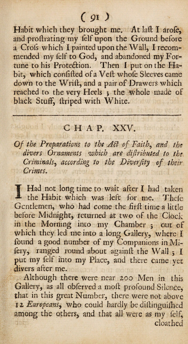 C pi > Habit which they brought me. At laft I arofe, and proftrating my felf upon the Ground before a Crois which I painted upon the Wall, I recom¬ mended my felf to God, and abandoned my For¬ tune to his Proteâion. Then I put on the Ha¬ bit, which confifted ofa Veft whole Sleeves came down to the Wrift, and a pair of Drawers which reached to the very Heels j the whole made of black Stuff, ftriped with White. CHAP. XXV. Of the Preparations to the Aft of Faith, and the clivers Ornaments which are diftributed to the Criminals, according to the Diverfity of their Crimes. I Had not long time to wait after I had taken the Habit which was left for me. Thefe Gentlemen, who had come the firft time a little before Midnight, returned at two of the Clock in the Morning into my Chamber 5 out of which they led me into a long Gallery, where Ï found a good number of my Companions in Mi- fery, ranged round about againft the Wall 5 I put my felf into my Place, and there came yet divers after me. Although there were near 200 Men in this Gallery, as all obferved a mo ft profound Silence, that in this great Number, there were not above It Europeans^ who could hardly bediftinguiihed among the others, and that all were as my felf, cloathed