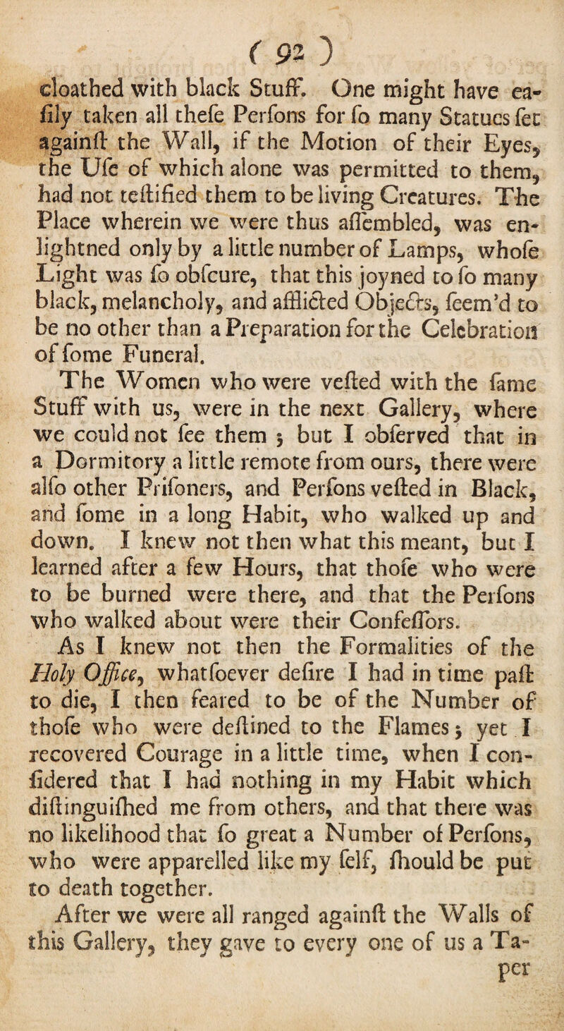 doathed with black Stuff. One might have ea- fily taken all thefe Perfons for fo many Statues fee againft the Wall, if the Motion of their Eyes, the Ufe of which alone was permitted to them, had not teflified them to be living Creatures. The Place wherein we were thus afièmbled, was en- lightned only by a little number of Lamps, whofe Light was fo obfeure, that this joyned to fo many black, melancholy, and afflicted Objects, feem’d to be no other than a Preparation for the Celebration of fome Funeral. The Women who were vefied with the fame Stuff with us, were in the next Gallery, where we could not fee them $ but I obferved that in a Dormitory a little remote from ours, there were alfo other Prifoners, and Perfons veiled in Black, and fome in a long Habit, who walked up and down. I knew not then what this meant, but I learned after a few Hours, that thofe who were to be burned were there, and that the Perfons who walked about were their Confeffors. As I knew not then the Formalities of the Holy Office, whatfoever de fire I had in time paft to die, I then feared to be of the Number of thofe who were defiined to the Flames > yet I recovered Courage in a little time, when I con- fidered that Ï had nothing in my Habit which difiinguifhed me from others, and that there was no likelihood that fo great a Number of Perfons, who were apparelled like my felf, fhould be put to death together. After we were all ranged againft the Walls of this Gallery, they gave to every one of us a Ta¬ per