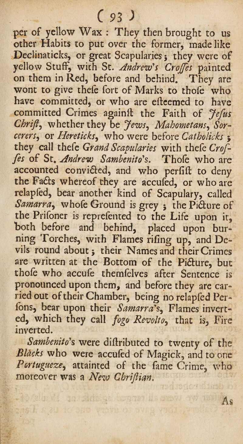 per of yellow Wax : They then brought to us other Habits to put over the former, made like Declinaticks, or great Scapularies 5 they were of yellow Stuff, with St. .Andrew's Crojfes painted on them in Red, before and behind. They are wont to give thefe fort of Marks to thofe who have committed, or who are efteemed to have committed Crimes againfl the Faith of Je fus Chrift, whether they be Jews, Mahometans, Sor¬ cerers, or Hereticks, who were before Catholicks y they call thefe Grand Scapularies with thefe Gref¬ fes of St, Andrew Samhenito's. Thofe who are accounted convi&ed, and who perfift to deny the Fa£ls whereof they are accufed, or who are relapfed, bear another kind of Scapulary, called Samarra, whofe Ground is grey j the Piâure of the Prifoner is reprefented to the Life upon it, both before and behind, placed upon bur¬ ning Torches, with Flames rifing up, and De¬ vils round about} their Names and their Crimes are written at the Bottom of the Pifture, but thofe who accufe themfelves after Sentence is pronounced upon them, and before they are car¬ ried out of their Chamber, being no relapfed Per¬ lons, bear upon their Samarra's, Flames invert¬ ed, which they call fogo Revolt0, that is, Fire inverted. Sambenito's were diftributed to twenty of the Blacks who were accufed of Magick, and to one Pcrtugueze, attainted of the fame Crime, who moreover was a New Ghriftian.