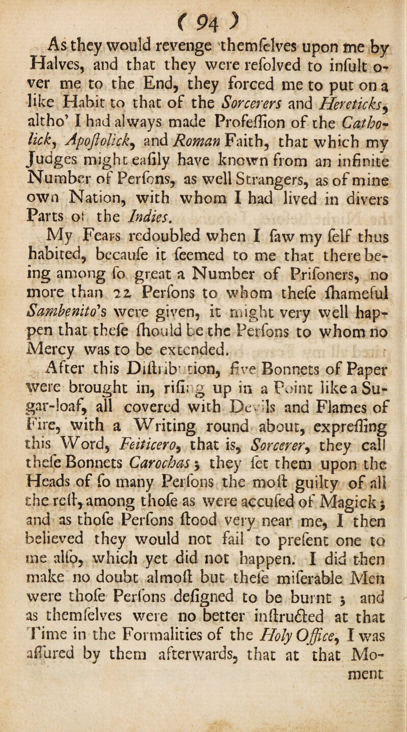 As they would revenge themfelves upon me by Halves, and that they were refolved to infult o- ver me to the End, they forced me to put on a like Habit to that of the Sorcerers and Hereticks, aîtho’ I had always made ProfeHion of the Catho- lick, Apoftolick, and Roman Faith, that which my Judges might eafily have known from an infinite Number of Perfons, as well Strangers, as of mine own Nation, with whom I had lived in divers Parts ot the Indies. My Fears redoubled when I faw my felf thus habited, bccaufe it feemed to me that there be¬ ing among fo great a Number of Prifoners, no more than iz Perfons to whom thefe fhameful Sambenito1 s were given, it might very well hap¬ pen that thefe fhouid be the Perfons to whom no Mercy was to be extended. After this Difiub’ tion, five Bonnets of Paper were brought in, rifi; g up in a Point like a Su¬ gar-loaf, all covered with De. 'Is and Flames of Fire, with a Writing round about, expreffing this Word, Feiticero9 that is. Sorcerer, they call thefe Bonnets Carocbas $ they fee them upon the Heads of fo many Perfons the moll: guilty of all the red, among thofe as were accufed of Magick* and as thofe Perfons flood very near me, I then believed they would not fail to prefent one to me alfo, which yet did not happen. I did then make no doubt almofl but thefe miferable Men were thofe Perfons defigned to be burnt 5 and as themfelves were no better inflru£led at that Time in the Formalities of the Holy Office^ I was allured by them afterwards, that at that Mo¬ ment