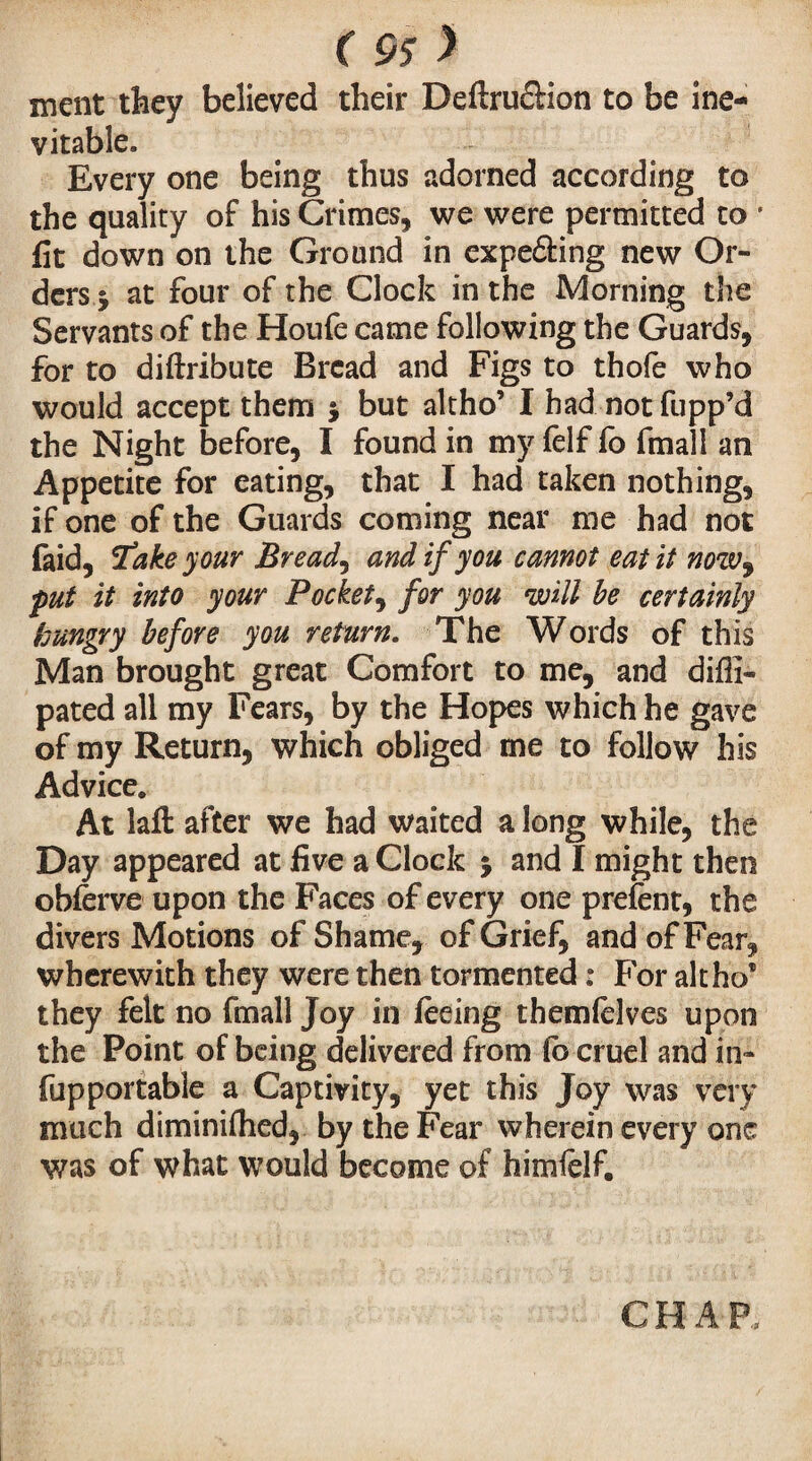 ment they believed their Deftru&ion to be ine¬ vitable. Every one being thus adorned according to the quality of his Grimes, we were permitted to * fit down on the Ground in expeâing new Or¬ ders y at four of the Clock in the Morning the Servants of the Houfe came following the Guards, for to diftribute Bread and Figs to thofe who would accept them j but altho’ I had not flipp’d the Night before, I found in my felf fo fmall an Appetite for eating, that I had taken nothing, if one of the Guards coming near me had not faid, 'fake your Breads and if you cannot eat it now9 put it into your Pockety for you will be certainly hungry before you return. The Words of this Man brought great Comfort to me, and difli- pated all my Fears, by the Hopes which he gave of my Return, which obliged me to follow his Advice. At lafl: after we had waited a long while, the Day appeared at five a Clock ; and I might then obferve upon the Faces of every one prefent, the divers Motions of Shame, of Grief, and of Fear, wherewith they were then tormented : For altho® they felt no fmall Joy in feeing themfelves upon the Point of being delivered from fo cruel and in- fupportable a Captivity, yet this Joy was very much diminifhed, by the Fear wherein every one was of what would become of himlelf. CHAR