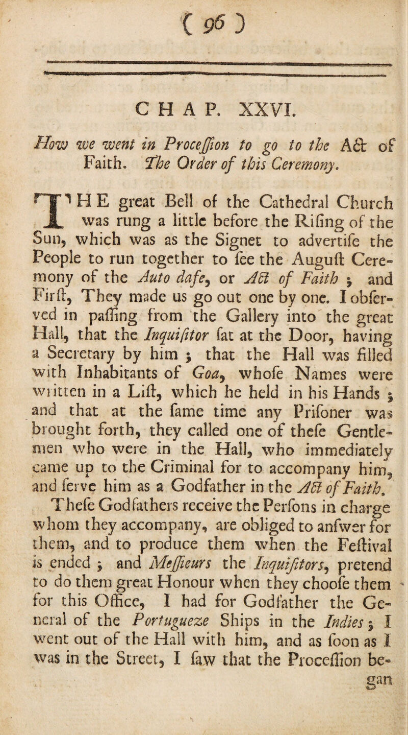 CHAP. XXVI. How we went in Proceffion to go to the A£t of Faith. The Order of this Ceremony. ^ FI E great Bell of the Cathedral Church JL was rung a little before the Riling of the Sun, which was as the Signet to advertife the People to run together to fee the Auguft Cere¬ mony of the Auto dafe, or Aiï of Faith j and Firft, They made us go out one by one. Iobfer- ved in paffing from the Gallery into the great Hall, that the Inquifttor fat at the Door, having a Secretary by him j that the Hall was filled with Inhabitants of Goa, whofe Names were wiitten in a Lift, which he held in his Hands j and that at the fame time any Prifoner was brought forth, they called one of thefe Gentle¬ men who were in the Hall, who immediately came up to the Criminal for to accompany him, and ferve him as a Godfather in the AÏÏ of Faith, Thefe Godfathers receive the Perfons in charge whom they accompany, are obliged to anfwer for them, and to produce them when the Feftival is ended * and Mefjieurs the Inquifitors, pretend to do them great Honour when they choofb them for this Office, 1 had for Godfather the Ge¬ neral of the Portugueze Ships in the Indies $ I went out of the Hall with him, and as loon as I was in the Street, I faw that the Proccffion be- can