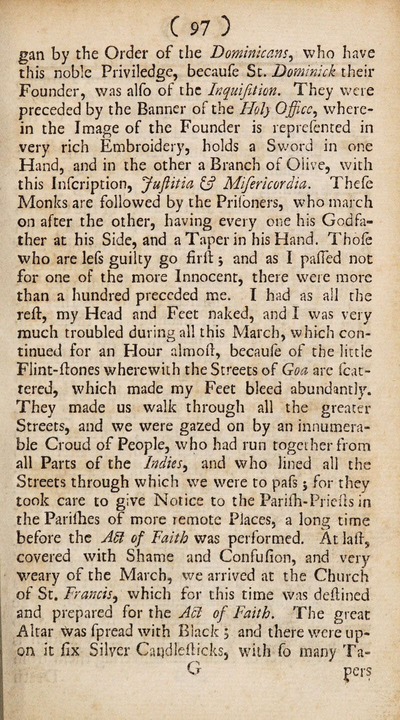 gan by the Order of the Dominicans, who have this noble Priviledge, becaufe St. Dominick their Founder, was alfo of the Inquifition. They were preceded by the Banner of the Holy Office, where¬ in the Image of the Founder is represented in very rich Embroidery, holds a Sword in one Hand, and in the other a Branch of Olive, with this Infcription, Juftitia & Mifericordia. Thefe Monks are followed by the Prifoners, who march on after the other, having every one his Godfa¬ ther at his Side, and a Taper in his Hand. Thole who are lefs guilty go firft j and as I palled not for one of the more Innocent, there were more than a hundred preceded me. I had as all the reft, my Head and Feet naked, and I was very much troubled during all this March, which con¬ tinued for an Hour almoft, bccaufe of the little Flint-ftones wherewith the Streets of Goa are (bat¬ tered, which made my Feet bleed abundantly. They made us walk through all the greater Streets, and we were gazed on by an innumera¬ ble Croud of People, who had run together from all Parts of the Indies, and who lined all the Streets through which we were to pafs $ for they took care to give Notice to the Parifh-Priefts in the Parifhes of more remote Places, a long time before the Aft of Faith was performed. At laft^ covered with Shame and Confufion, and very W'eary of the March, we arrived at the Church of St. Francis, which for this time was deftined and prepared for the Act of Faith. The great Altar Was Spread with Black ; and there were up¬ on it fix Silver Candlefticks, with fo many Ta-
