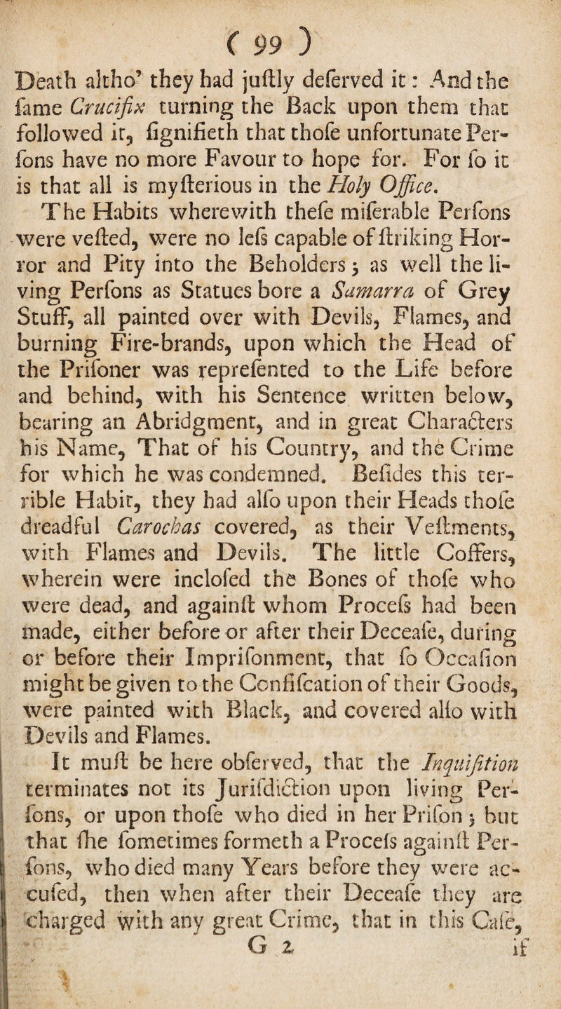 Death altho’ they had juflly deferved it : And the lame Crucifix turning the Back upon them that followed it, fignifieth that thofe unfortunate Per¬ fons have no more Favour to hope for. For io it is that all is myflerious in the Holy Office. The Habits where with thefe miferable Perfons were veiled, were no leli capable of linking Hor¬ ror and Pity into the Beholders 3 as well the li¬ ving Perfons as Statues bore a Sumarra of Grey Stuff, all painted over with Devils, Flames, and burning Fire-brands, upon which the Head of the Prifoner was reprefented to the Life before and behind, with his Sentence written below, bearing an Abridgment, and in great Characters his Name, That of his Country, and the Crime for which he was condemned. Belides this ter¬ rible Habit, they had alfo upon their Heads choie dreadful Carockas covered, as their Vellments, with Flames and Devils. The little Coffers, wherein were inclofed the Bones of thofe who were dead, and againlt whom Procefs had been made, either before or after their Deceafe, during or before their Imprifonmcnt, that fo Oecafon might be given to the Confifcation of their Goods, were painted with Black, and covered alio with Devils and Flames. It mull be here obferved, that the Inquifition terminates not its Jurifdiction upon living Per¬ fons, or upon thofe who died in her Prifon 3 but that fhe fometimes formeth a Procefs againil Per¬ fons, who died many Years before they were ac¬ cu fed, then when after their Deceafe they are charged with any great Crime, that in this Cafe, G Z if