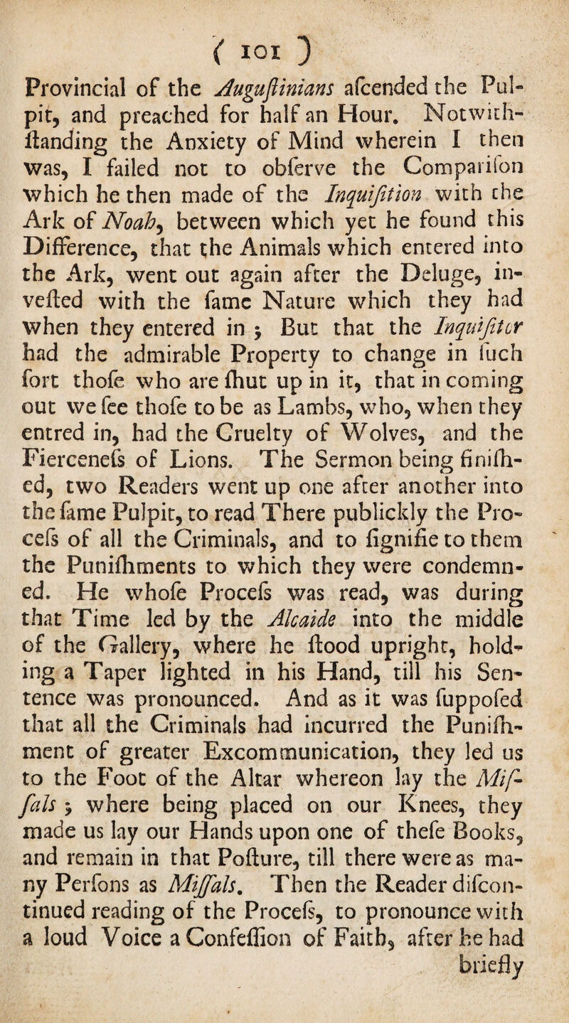 Provincial of the Augufiinians afcended the Pul¬ pit, and preached for half an Hour. Notwith- llanding the Anxiety of Mind wherein I then was, I failed not to obferve the Companion which he then made of the Inquifition with the Ark of Noah, between which yet he found this Difference, that the Animals which entered into the Ark, went out again after the Deluge, in¬ verted with the fame Nature which they had when they entered in $ But that the InquifJcr had the admirable Property to change in fuch fort thofe who are Ihut up in it, that in coming out we fee thofe to be as Lambs, who, when they entred in, had the Cruelty of Wolves, and the Fiercenefs of Lions. The Sermon being finifh- ed, two Readers went up one after another into the fame Pulpit, to read There publickly the Pro- cels of all the Criminals, and to lignifie to them the Punilhrnents to which they were condemn¬ ed. He whofe Procefs was read, was during that Time led by the Alcaide into the middle of the Gallery, where he flood upright, hold¬ ing a Taper lighted in his Hand, till his Sen¬ tence was pronounced. And as it was fuppofed that all the Criminals had incurred the Punifn- ment of greater Excommunication, they led us to the Foot of the Altar whereon lay the Mif- fais 5 where being placed on our Knees, they made us lay our Hands upon one of thefe Books, and remain in that Pollute, till there were as ma¬ ny Perfons as Mijfals. Then the Reader difcon- tinued reading of the Procels, to pronounce with a loud Voice a Confeffion of Faith, after he had briefly