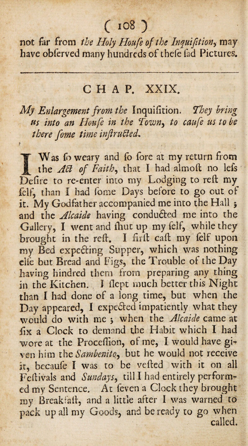 C l0^ ) not far from the Holy Houfe of the Inquifition, may have obferved many hundreds of thcfe fad Pictures. CHAP. XXIX. My Enlargement from the Inquifition. They bring us into an Houfe in the Town^ to caufe us to be there fome time inftrufted. b I Was fo weary and fo fore at my return from the Aft of Faith, that I had almoft no ieis1 Defire to re-enter into my Lodging to reft my felf, than I had fome Days before to go out of it. My Godfather accompanied me into the Hall ^ and the Alcaide having conduced me into the Gallery, I went and ihut up my felf, while they brought in the reft. I firft caft my felf upon my Bed expeding Supper, which was nothing dfe but Bread and Figs, the Trouble ol the Day having hindred them from preparing any thing in the Kitchen. I ilept much better this Night than I had done of a long time, but when the Day appeared, I expeded impatiently what they would do with me * when the Alcaide came at fix a Clock to demand the Habit which I had wore at the Proceftion, of me, I would have gw ven him the Sambenito, but he would not receive it, becaufe I was to be veiled with it on all Feftivals and Sundays, till I had entirely perform¬ ed my Sentence. At feven a Clock they brought my Break fail, and a little after I was warned to pack up all my Goods, and be ready to go when called.