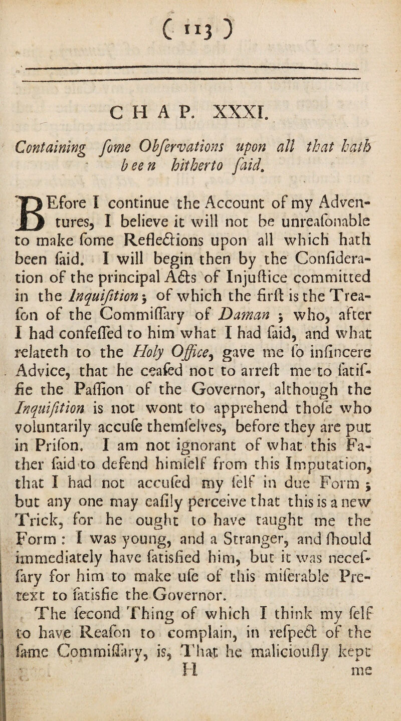 CHAP. XXXI. Containing fome Obfervations upon all that hath been hitherto [aid. BEfore I continue the Account of my Adven¬ tures, I believe it will not be unreafonable to make fome Refle&ions upon all which hath been faid. I will begin then by the Confidera- tion of the principal AXs of Injuftice committed in the Inquifition > of which the firfl; is the Trea- fon of the Commiflary of Daman $ who, after I had confefled to him what I had faid, and what relateth to the Holy Office, gave me fo infincere Advice, that he ceafed not to arreft me to fatif- fle the Paflion of the Governor, although the lnquifition is not wont to apprehend thofe who voluntarily accufe themfelves, before they are put in Prifon. I am not ignorant of what this Fa¬ ther faid to defend himlelf from this Imputation, that I had not acctiled my felf in due Form 5 but any one may cafily perceive that this is a new Trick, for he ought to have taught me the Form : I was young, and a Stranger, and fliould immediately have fatisfled him, but it was necef- fary for him to make ufe of this miferable Pre¬ text to fatisfie the Governor. The fécond Thing of which I think my felf to have Reafon to complain, in refpeX of the lame Commiflary, is, That he malicioufly kept H me