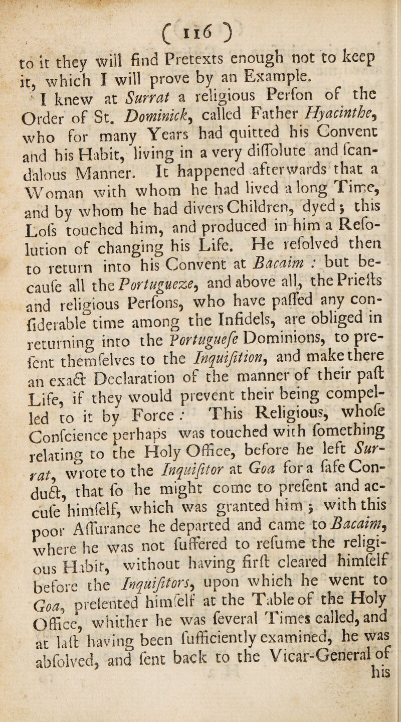 to it they will find Pretexts enough not to keep it, which Ï will prove by an Fxample. I knew at Surrat a religious Perfon of the Order of St. Dominick, called Father Hyacinthe, who for many Years had cjuitted his Convent and his Habit, living in a very diffolute and fcan- dalous Manner. Ic happened afterwards that a Woman with whom he had lived along Time, and by whom he had divers Children, dyed 5 this Lofs touched him, and produced in him a Refo- lution of changing his Life. He refolved then to return into his Convent at Bcicciim : but be- caufe all the Portugueze, and above all, the Prie its and religious Perfons, who have palled any con- fiderable time among tne Infidels, aie obliged in returning into the Vortuguefe Dominions, to prê¬ tent themfelves to the Inquijïtioîi, and make there all exact Declaration of the manner of their pad: Life, if they would prevent their being compel¬ led to it by Force : This Religious, whofe Confcience perhaps was touched with fomething relating to the Holy Office, before he left Sur¬ feit wrote to the Inquisitor at Goa foi a lafeCon- duft, that fo he might come to prefent and ac¬ cule himfelf, which was granted him ; with this poor A durance he departed and came to Bacaim, where lie was not differed to refume the religi¬ ous Habit, without having firft cleared himfelf before the Inquifttors, upon which he went to Goa, prelented himfelf at the Table of the Holy Office, whither he was feveral Times called, and at la ft having been fufficiently examined, he was abfolved, and fent back to the Vicar-General of his