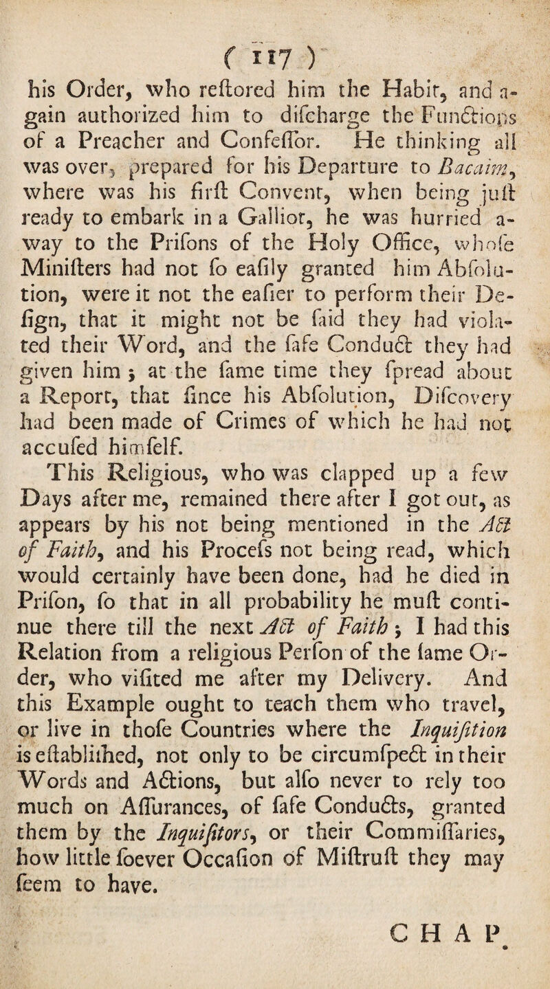 ( rï7 ) his Order, who reftored him the Habit, and a- gain authorized him to difcharge the Fiinftio.ps of a Preacher and ConfelTor. He thinking all was over, prepared for his Departure to Bacaim, where was his firil Convent, when being juft ready to embark in a Galliot, he was hurried a- way to the Prifons of the Holy Office, whole Minifters had not fo eafily granted him Abfolu- tion, were it not the eafier to perform their De- lîgn, that it might not be Paid they had viola¬ ted their Word, and the fife Condudl they had given him j at the fame time they fpread about a Report, that lince his Abfolution, Difcovery had been made of Crimes of which he had not accufed himfelf. This Religious, who was clapped up a few Days after me, remained thereafter I got out, as appears by his not being mentioned in the Abl of Faith, and his Procefs not being read, which would certainly have been done, had he died in Prifon, fo that in all probability he muft conti¬ nue there till the next Aft of Faith j I had this Relation from a religious Perfon of the lame Ol ¬ der, who vifited me alter my Delivery. And this Example ought to teach them who travel, or live in thofe Countries where the Inquifition isedablirhed, not only to be circumfpedt in their Words and A étions, but alfo never to rely too much on Affiurances, of fafe Conduéts, granted them by the Inquifitors, or their Commiffaries, how little foever Occafion of Miftruft they may feem to have.