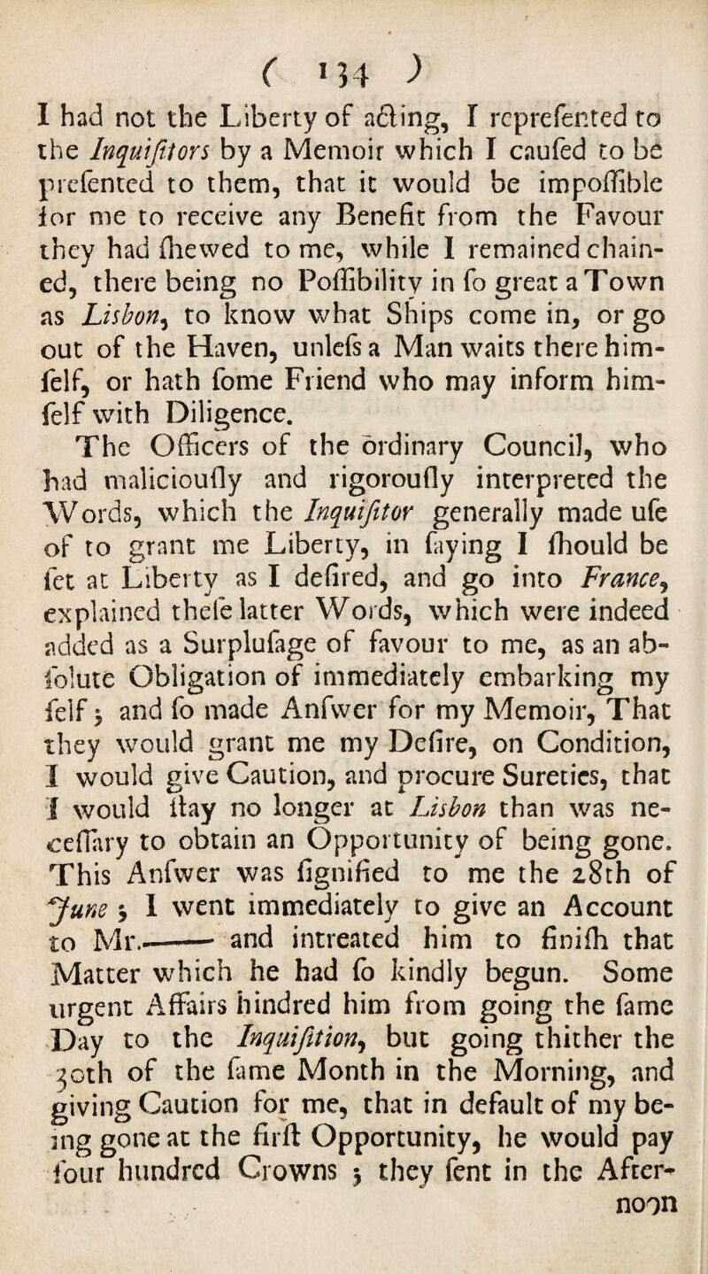 I had not the Liberty of adling, I repreftnted to the InquiJUors by a Memoir which I caufed to be prefented to them, that it would be impofiible lor me to receive any Benefit from the Favour they had file wed tome, while I remained chain¬ ed, there being no Poffibilitv in fo great a Town as Lisbon, to know what Ships come in, or go out of the Haven, unlefsa Man waits there him- felf, or hath fome Friend who may inform him- feIf with Diligence. The Officers of the ordinary Council, who had malicioufiy and rigoroufly interpreted the Words, which the Inquifitor generally made ufe of to grant me Liberty, in faying I fhould be let at Liberty as I defired, and go into France, explained thefe latter Words, which were indeed added as a Surplufage of favour to me, as an ab- folute Obligation of immediately embarking my felf $ and fo made Anfvver for my Memoir, That they would grant me my Defire, on Condition, I would give Caution, and procure Sureties, that I would itay no longer at Lisbon than was ne- ceffary to obtain an Opportunity of being gone. This Anfwer was fignified to me the 28th of y une j I went immediately to give an Account to Mr.-—— and intreated him to finiih that Matter which he had fo kindly begun. Some urgent Affairs hindred him from going the fame Day to the Inquifition, but going thither the 30th of the fame Month in the Morning, and giving Caution for me, that in default of my be- mg gone at the firft Opportunity, he would pay four hundred Crowns $ they fent in the After* noon