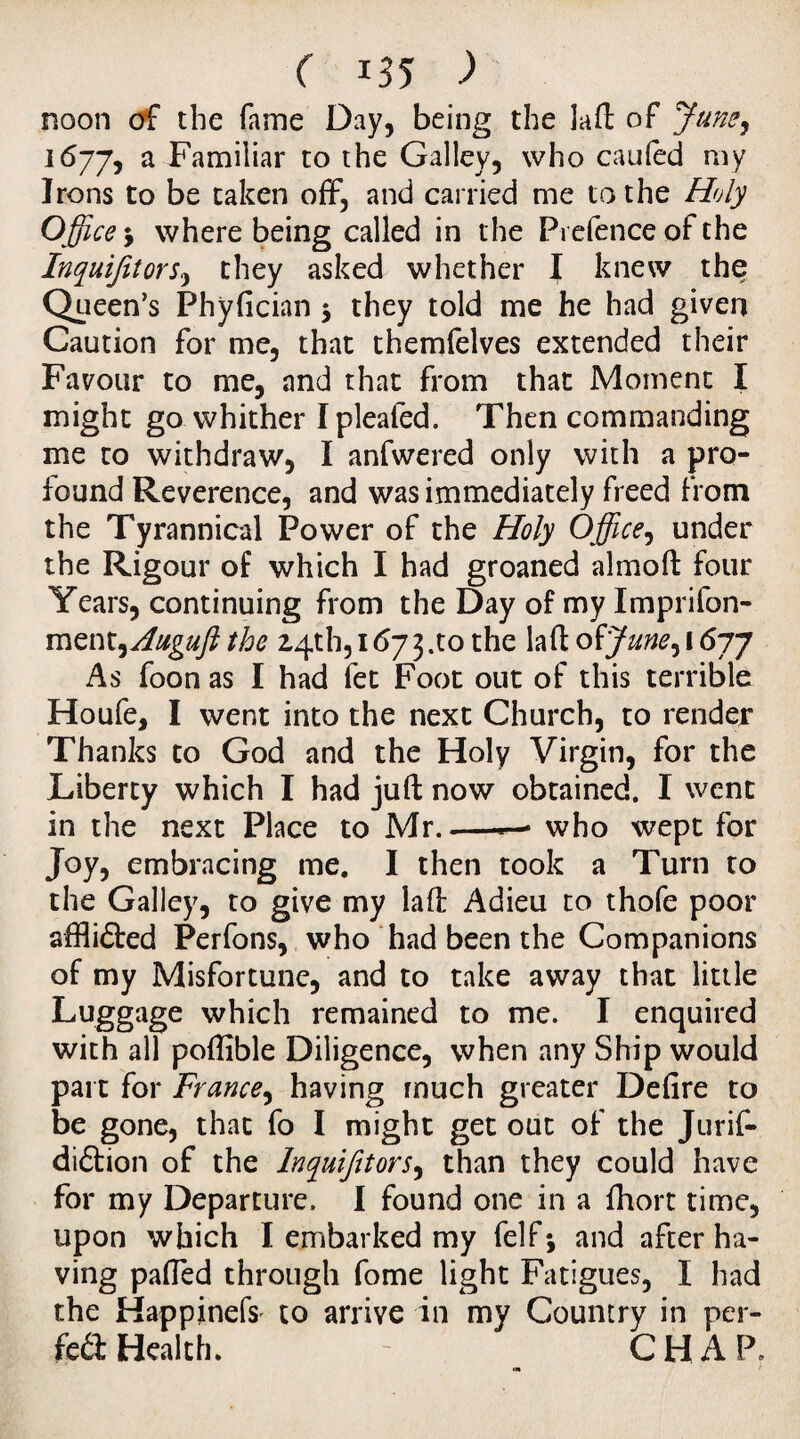 mon of the fame Day, being the laft of June, i6jjj a Familiar to the Galley, who caufed my Irons to be taken off, and carried me to the Holy Office •> where being called in the Prefence of the Inyuifitors, they asked whether I knew the Queen’s Phyfician 3 they told me he had given Caution for me, that themfelves extended their Favour to me, and that from that Moment I might go. whither I pleated. Then commanding me to withdraw, I anfwered only with a pro¬ found Reverence, and was immediately freed from the Tyrannical Power of the Holy Office, under the Rigour of which I had groaned almoft four Years, continuing from the Day of my Imprifon- ment^Augufl the 24th, 1673 .to the laft of June^ 1677 As foon as I had fet Foot out of this terrible Houfe, I went into the next Church, to render Thanks to God and the Holy Virgin, for the Liberty which I had juft now obtained. I went in the next Place to Mr. — who wept for Joy, embracing me. I then took a Turn to the Galley, to give my laft Adieu to thofe poor aftli&ed Perfons, who had been the Companions of my Misfortune, and to take away that little Luggage which remained to me. I enquired with all poftible Diligence, when any Ship would part for France, having much greater Defire to be gone, that fo I might get out of the Jurif- diftion of the Inyuifitors, than they could have for my Departure. I found one in a ftiort time, upon which I embarked my felf 3 and after ha- ving paffed through fome light Fatigues, I had the Happinefs to arrive in my Country in per- fra Health. - CHAP-