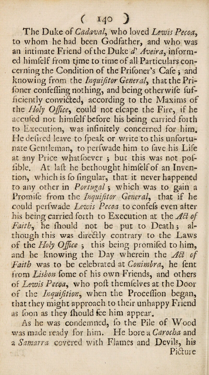 ( 14° 3 The Duke of Cadaval, who loved Lewis Pecoa, to whom he had been Godfather, and who was an intimate Friend of the Duke d* Aveira, inform¬ ed himfelf from time to time of all Particulars con¬ cerning the Condition of the Prifoner’s Cafe 3 and knowing from the Inquifitor General^ that the Pri- foner confeffing nothing, and being otherwife dif¬ fidently convidted, according to the Maxims of the Holy Office, could not efcape the Fire, if he accufed not himfelf before his being carried forth to Execution, was infinitely concerned for him. Hedefired leave to fpeak or write to this unfortu¬ nate Gentleman, to perfwade him to fave his Life at any Price whatsoever 3 buc this was not pof- iible. At lad he bethought himfelfof an Inven¬ tion, which is fo fingular, that it never happened to any other in Portugal 3 which was to gain a Prom iie from the Inquifit or General, that if he could perfwade Lewis Pecoa to confefs even alter his being carried forth to Execution at the Aft of Faith, he Should not be put to Death 3 al¬ though this was dire£lly contrary to the Laws of the Holy Office 3 this being promifed to him, and he knowing the Day wherein the Aft of Faith was to be celebrated at Conimbra, he fent from Lisbon feme of his own Friends, and others of Lewis Pecoa, who pod themfelves at the Door or the Inqufition, when the Proceffion began, that they might approach to their unhappy Friend as (bon as they fhouldfee him appear. As he was condemned, fo the Pile of Wood was made ready for him. He bore u Carocha and a S amarra covered with Flames and Devils, his Piâure