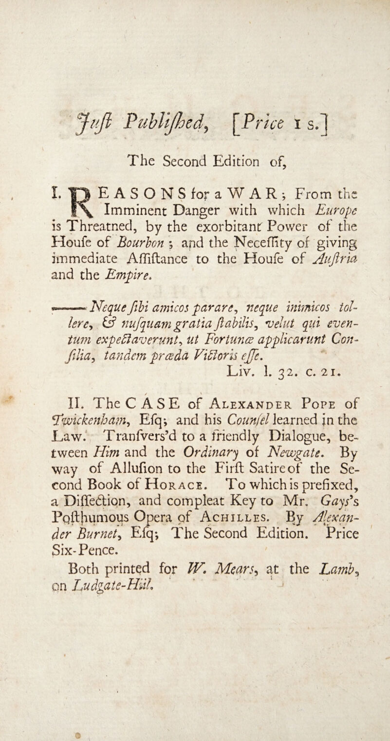 Juft PubUJhed, [Pme i s.~| The Second Edition of, I. 13 EASONS for aWAR; From the |\ Imminent Danger with which Europe is Threatned, by the exorbitant Power of the Houfe of Bourbon •, and the Neceffity of giving immediate Afliftance to the Houfe of Aujiria and the Empire. —-- Neque fibi amicos par are, neque inimicos toi¬ lere, & nufquam gratia Jiabilis, velut qui even- turn expedlaverunt, ut Fortunes applicarunt Con- filia, tandem preeda Vidloris ejje. Liv. 1. 32. c. 21. II. The CASE of Alexander Pope of Twickenham, Efq; and his Count'd learned in the Eaw. Tranfvers’d to a friendly Dialogue, be¬ tween Him and the Ordinary of Newgate. By¬ way of Allufion to the Firft Satire of the Se¬ cond Book of Horace. To which is prefixed, a Diffetfion, and compleat Key to Mr. Gays’s Pqfthumous Opera of Achilles. By Alexan¬ der Burnet, Efq-, The Second Edition. Price Six-Pence. Both printed for W. Mean, at the Lamb, on Ludgate-HiiL