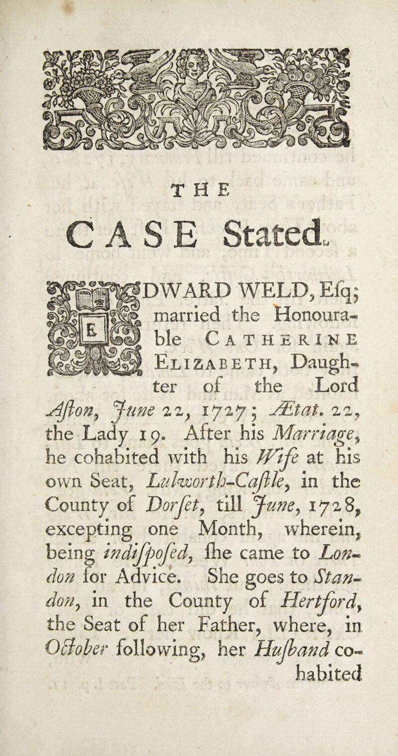 THE CASE Stated, DWARD WELD, E% married the Honoura¬ ble Catherine Elizabeth, Daugh¬ ter of the Lord Aft on, June 22, 1727; JEtat. 22, the Lady 19. After his Marriage, he cohabited with his Wife at his own Seat, Lul'isoorth-Caflle, in the County of Dor Jet, till June, 1728, excepting one Month, wherein, being indifpofed, Hie came to don for Advice. She goes to Stan- don, in the County of Hertford, the Seat of her Father, where, in October following, her Hujband co¬ habited