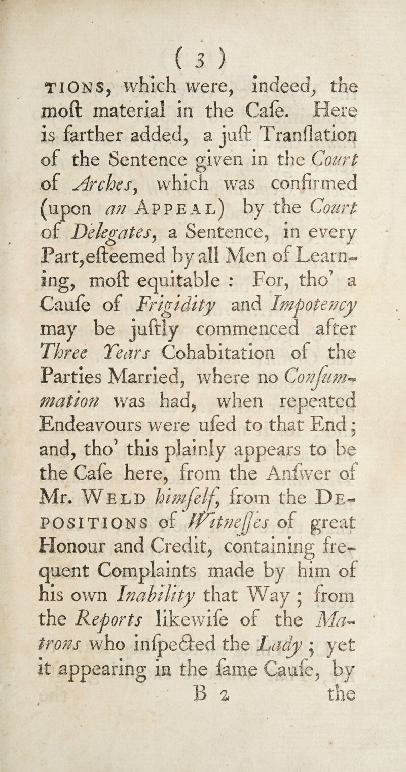 * tions, which were, indeed, the moft material in the Cafe. Here is farther added, a juft Tranflation of the Sentence given in the Court r £> of Arches, which was confirmed (upon an Appeal) by the Court of Delegates, a Sentence, in every Part,efteemed by all Men of Learn¬ ing, moft equitable : For, tho’ a Caufe of Frigidity and Impotency may be juftly commenced after Three Tears Cohabitation of the Parties Married, where no Confum- mation was had, when repeated Endeavours were ufed to that End: and, tho’ this plainly appears to be the Cafe here, from the Anivver of Mr. Weld himfelf, from the De¬ positions of fritnejfes of great Honour and Credit, containing fre¬ quent Complaints made by him of his own Inability that Way ‘ from the Reports likewife of the Ma¬ trons who inlpedfed the Lady * yet it appearing in the fame Caufe, by B a the