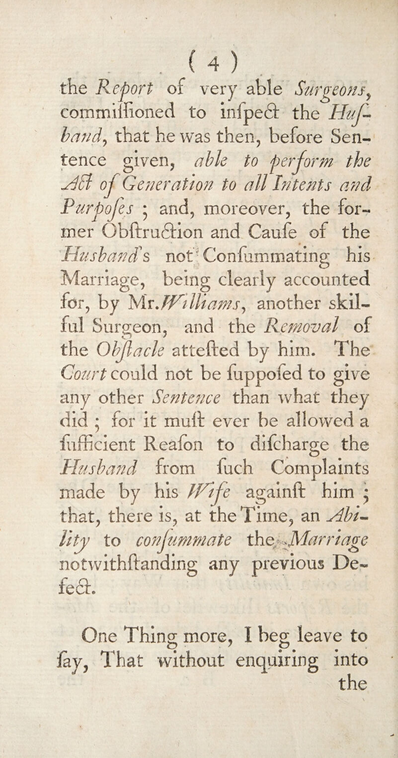 * n. ' the Report of very able Surgeons y commimoned to inipedt the Huf- band, that he was then, before Sen-1 tence given, able to perform the All oj Generation to all Intents and Pur poles • and, moreover, the for¬ mer Obftrudtion and Caufe of the Husband's not Confummating his Marriage, being clearly accounted for, by Mr JVilliams, another skil¬ ful Surgeon, and the Removal of the Objlacle attefted by him. The Court could not be fiippoied to give any other Sentence than what they did * for it muff ever be allowed a iufficient Reaion to difcharge the Husband from inch Complaints made by his JVlfe againft him * that, there is, at the Time, an Abi¬ lity to conjummate the ,Marriage notwithftanding any previous De¬ led!. One Thing more, I beg leave to lay. That without enquiring into the