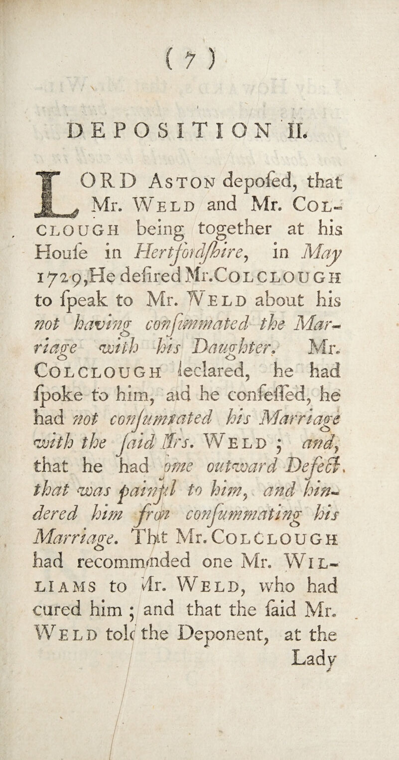 i , , DEPOSITION ' II. LORD Aston depofed, that Mr. Weld and Mr. Col- CLOUGH being together at his - Houle in Hertfot d/hire, in May 1p29,He delired Mr.Colclough to Ipeak to Mr. Weld about his not having conjtmmated the Mar¬ riage with his Daughter, Mr. Colclough leclared, he had Ipoke to him, aid he confeiled, he had not conjumtated his Marriage with the jaid IDs. Weld j andy that he had ome outward Defect, that was pain pi to him,. and hin¬ dered him frdn confummating his Marriage. Tht Mr.Colclough had recommended one Mr. Wil- ! * liams to dr. Weld, who had cured him ; and that the faid Mr. Weld tokthe Deponent, at the Lady