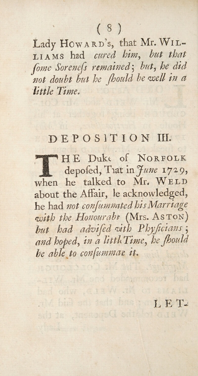 (S) ' Lady Howard’s, that Mr. Wil¬ liams had cured him, but that fome Sorenejs remained; but^ he did not doubt but he fhouid be well in a little Time, DEPOSITION III. HE Dukt of Norfolk deputed, fiat m J une 1729, when he talked to Mr. W eld about the Affair, le acknowledged, he had not conjumnated his Marr iage with the Honour aba (Mrs. Aston) but had advijed ndth Phyjtcians y and hopedy in a littb Time, he fhouid be able to confummae it. L E T-