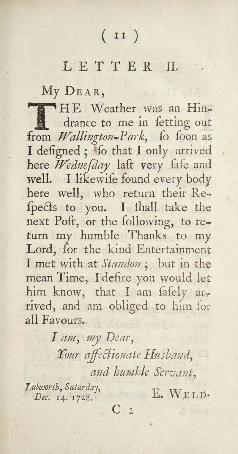 ( ”) LETTER II. My Dear, THE Weather was an Hin¬ drance to me in letting out from JVallingtonHark, io loon as I deligned * io that I only arrived here iVednefday laft very fife and well. I like wile found every body here well, who return their Re- IpeHs to you. I lhall take the next Polf, or the following, to re¬ turn my humble Thanks to my Lord, • for the kind Entertainment I met with at Standon ; but in the mean Time, I defire you would let him know, that i am lafely ar¬ rived, and am obliged to him for all Favours. I am, my Dear, Tour affectionate Husband, and humble Servant, Lulworth, Saturday, Dec. 14. 1728, E. W;eld C