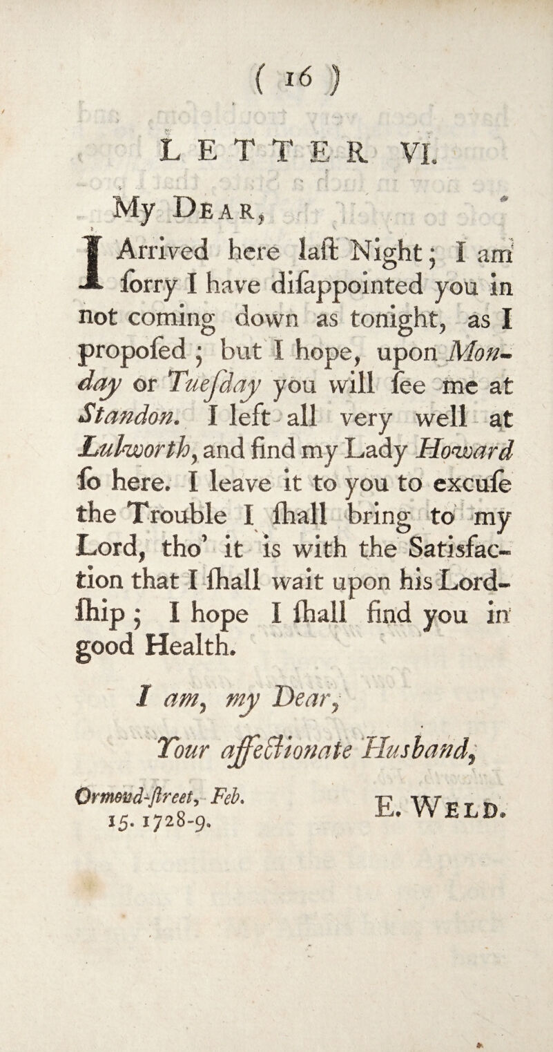 £'% f' ~ • My Dear* 1 Arrived here laft Night • I am lorry I have diiappointed you in not coming down as tonight, as I propoied • but I hope, upon Mon¬ day or Tuefday you will fee me at Stan don. I left all very well at Luhsoorth, and find my Lady Howard fo here. I leave it to you to excufe the Trouble I fhall bring to my Lord, tho’ it is with the Satisfac¬ tion that I fhall wait upon his Lord- ihip ; I hope I fhall find you in good Health. I am, my Dear, Tour ajfeffiwiate Husband, Ormud-ftreet, Feb. 15. 1728-9.