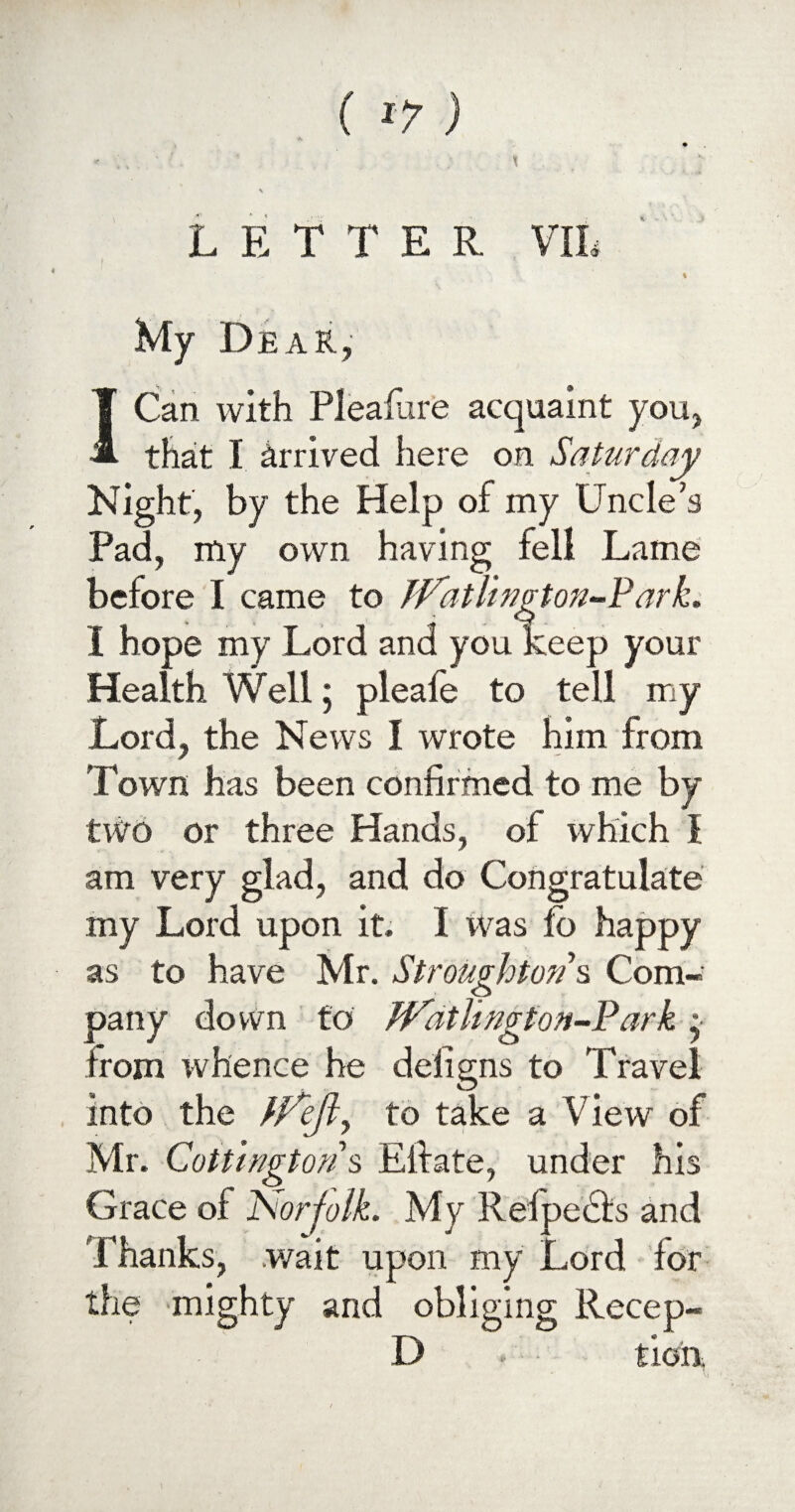 ( *?) LETTER VIL My Dear, ICan with Plealure acquaint you, that I Arrived here on Saturday Night, by the Help of my Uncle’s Pad, my own having fell Lame before I came to ffatlington-Park. I hope my Lord and you keep your Health Well; pleafe to tell my Lord, the News I wrote him from Town has been confirmed to me by two or three Hands, of which I am very glad, and do Congratulate my Lord upon it. I was fo happy as to have Mr. Strougkton s Com¬ pany down to JVathngton-P ark •• from whence he defigns to Travel into the //V/?, to take a View of Mr. Cottmgtons Eifate, under his Grace of iSorfolk. My R el pedis and Thanks, wait upon my Lord for the mighty and obliging Recep- D tieix