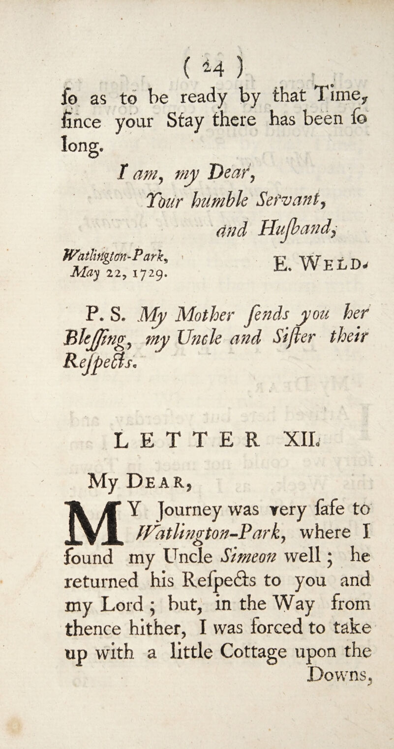 ( M ) .. , fo as to be ready by that Timey lince your Stay there has been fo long. T am, my Deaf, Tour humble Servant, Watlirlgtan-P ark, May 22, 1729. E. Weld, P. S. Mother fends you her Bkjftng, my Uncle and Sifter their KefpeBs. LETTER XII. My Dear, MY journey was very fafe to fVdtlington-Park, where I found my Uncle Simeon well 5 he returned his Relpedh to you and my Lord ; but, in the Way from thence hither, I was forced to take up with a little Cottage upon the Downs.