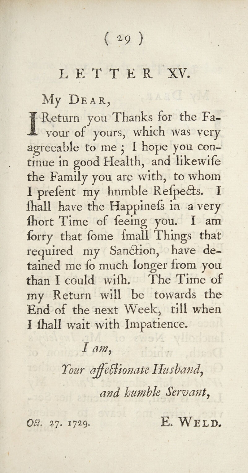 My Dear, 1 Return you Thanks for the Fa¬ vour of yours, which was very agreeable to me ; I hope you con¬ tinue in good Health, and likewife the Family you are with, to whom I prelent my humble Refpedts. I fhall have the Happinels in a very Ihort Time of feeing you. I am lorry that fome imall Things that required my Sanction, have de¬ tained me ib much longer from you than I could wilh. The Time of my Return will be towards the End of the next Week, till when I fhall wait with Impatience. 1 am, Tour ajfeffiionate Husband, and humble Servant, on. 37. 1729. E. Weld.